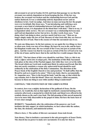 old covenant is set out in Exodus 24:3-8; and from that passage we see that the
covenant was entirely dependent on Israel keeping the law. If the law was
broken, the covenant was broken and the relationship between God and the
nation shattered. It was a relationship entirely dependent on law and on
obedience to law. God was judge. And since no man can keep the law the people
were ever in default. But Jesus says, "I am introducing and ratifying a new
covenant, a new kind of relationship between God and man. And it is not
dependent on law, it is dependent on the blood that I will shed." That is to say, it
is dependent solely on love. The new covenant was a relationship between man
and God not dependent on law but on love. In other words Jesus says, "I am
doing what I am doing to show you how much God loves you." Men are no
longer simply under the law of God. Because of what Jesus did, they are forever
within the love of God. That is the essence of what the sacrament says to us.
We note one thing more. In the last sentence we see again the two things we have
so often seen. Jesus was sure of two things. He knew he was to die, and he knew
his Kingdom would come. He was certain of the Cross, but just as certain of the
glory. And the reason was that he was just as certain of the love of God as he was
of the sin of man; and he knew that in the end that love would conquer that sin.
PULPIT, "The last clause of this verse should be read thus: Take ye: this is my
body ( λάβετε τοῦτό ἐστι τὸ σῶμά μοῦ). The institution of this Holy Sacrament
took place at the close of the Paschal supper, but while they were yet at the table.
The bread which our Lord took would most likely be unleavened bread. But this
does not surely constitute a reason why unleavened bread should be used
ordinarily in the celebration of the Holy Communion. The direction of the
Prayer-book of the English Church is wise and practical, "It shall suffice that the
Bread be such as is usual to be eaten." This is my body; that is, sacramentally.
St. Augustine says, "How is the bread his body? and the cup, or that which the
cup contains, how is that his blood? These are, therefore, called sacraments,
because in them one thing is seen while another thing is understood".
COFFMAN, “THE INSTITUTION OF THE LORD'S SUPPER
In context, here was a mighty declaration of the godhead of Jesus. On the
morrow, he would die; but on that night he instituted a memorial looking to the
centuries afterward, a memorial in which his body and blood were offered in the
symbols chosen as the soul's true food. The full meaning of this sacred memorial
was to be more fully discernible in the gospel of John; but here the basic facts of
it were clear enough.
BURKITT, "Immediately after the celebration of the passover, our Lord
institutes his holy supper; in which institution, we have observable the author,
the time, the elements, and ministerial actions.
Observe here, 1. The author of this new sacrament: Jesus took bread.
Note thence, That to institute a sacrament is the sole prerogative of Jesus Christ.
The church has no power to make new sacraments: it is only her duty to
136
 