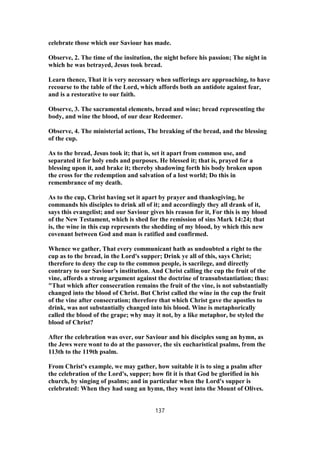 celebrate those which our Saviour has made.
Observe, 2. The time of the insitution, the night before his passion; The night in
which he was betrayed, Jesus took bread.
Learn thence, That it is very necessary when sufferings are approaching, to have
recourse to the table of the Lord, which affords both an antidote against fear,
and is a restorative to our faith.
Observe, 3. The sacramental elements, bread and wine; bread representing the
body, and wine the blood, of our dear Redeemer.
Observe, 4. The ministerial actions, The breaking of the bread, and the blessing
of the cup.
As to the bread, Jesus took it; that is, set it apart from common use, and
separated it for holy ends and purposes. He blessed it; that is, prayed for a
blessing upon it, and brake it; thereby shadowing forth his body broken upon
the cross for the redemption and salvation of a lost world; Do this in
remembrance of my death.
As to the cup, Christ having set it apart by prayer and thanksgiving, he
commands his disciples to drink all of it; and accordingly they all drank of it,
says this evangelist; and our Saviour gives his reason for it, For this is my blood
of the New Testament, which is shed for the remission of sins Mark 14:24; that
is, the wine in this cup represents the shedding of my blood, by which this new
covenant between God and man is ratified and confirmed.
Whence we gather, That every communicant hath as undoubted a right to the
cup as to the bread, in the Lord's supper; Drink ye all of this, says Christ;
therefore to deny the cup to the common people, is sacrilege, and directly
contrary to our Saviour's institution. And Christ calling the cup the fruit of the
vine, affords a strong argument against the doctrine of transubstantiation; thus:
"That which after consecration remains the fruit of the vine, is not substantially
changed into the blood of Christ. But Christ called the wine in the cup the fruit
of the vine after consecration; therefore that which Christ gave the apostles to
drink, was not substantially changed into his blood. Wine is metaphorically
called the blood of the grape; why may it not, by a like metaphor, be styled the
blood of Christ?
After the celebration was over, our Saviour and his disciples sung an hymn, as
the Jews were wont to do at the passover, the six eucharistical psalms, from the
113th to the 119th psalm.
From Christ's example, we may gather, how suitable it is to sing a psalm after
the celebration of the Lord's, supper; how fit it is that God be glorified in his
church, by singing of psalms; and in particular when the Lord's supper is
celebrated: When they had sung an hymn, they went into the Mount of Olives.
137
 
