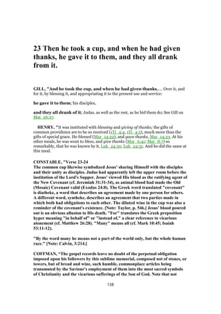 23 Then he took a cup, and when he had given
thanks, he gave it to them, and they all drank
from it.
GILL, "And he took the cup, and when he had given thanks,.... Over it, and
for it, by blessing it, and appropriating it to the present use and service:
he gave it to them; his disciples,
and they all drank of it; Judas, as well as the rest, as he bid them do; See Gill on
Mat_26:27.
HENRY, "It was instituted with blessing and giving of thanks; the gifts of
common providence are to be so received (1Ti_4:4, 1Ti_4:5), much more than the
gifts of special grace. He blessed (Mar_14:22), and gave thanks, Mar_14:23. At his
other meals, he was wont to bless, and give thanks (Mar_6:41; Mar_8:7) so
remarkably, that he was known by it, Luk_24:30, Luk_24:31. And he did the same at
this meal.
CONSTABLE, "Verse 23-24
The common cup likewise symbolized Jesus' sharing Himself with the disciples
and their unity as disciples. Judas had apparently left the upper room before the
institution of the Lord's Supper. Jesus' viewed His blood as the ratifying agent of
the New Covenant (cf. Jeremiah 31:31-34), as animal blood had made the Old
(Mosaic) Covenant valid (Exodus 24:8). The Greek word translated "covenant"
is diatheke, a word that describes an agreement made by one person for others.
A different word, syntheke, describes an agreement that two parties made in
which both had obligations to each other. The diluted wine in the cup was also a
reminder of the covenant's existence. [Note: Taylor, p. 546.] Jesus' blood poured
out is an obvious allusion to His death. "For" translates the Greek preposition
hyper meaning "in behalf of" or "instead of," a clear reference to vicarious
atonement (cf. Matthew 26:28). "Many" means all (cf. Mark 10:45; Isaiah
53:11-12).
"By the word many he means not a part of the world only, but the whole human
race." [Note: Calvin, 3:214.]
COFFMAN, “The gospel records leave no doubt of the perpetual obligation
imposed upon his followers by this sublime memorial, composed not of stones, or
towers, but of bread and wine, such humble, commonplace articles being
transmuted by the Saviour's employment of them into the most sacred symbols
of Christianity and the vicarious sufferings of the Son of God. Note that not
138
 