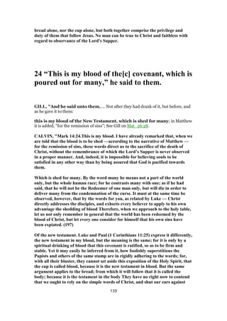 bread alone, nor the cup alone, but both together comprise the privilege and
duty of them that follow Jesus. No man can be true to Christ and faithless with
regard to observance of the Lord's Supper.
24 “This is my blood of the[c] covenant, which is
poured out for many,” he said to them.
GILL, "And he said unto them,.... Not after they had drank of it, but before, and
as he gave it to them:
this is my blood of the New Testament, which is shed for many; in Matthew
it is added, "for the remission of sins"; See Gill on Mat_26:28.
CALVIN, "Mark 14:24.This is my blood. I have already remarked that, when we
are told that the blood is to be shed —according to the narrative of Matthew —
for the remission of sins, these words direct us to the sacrifice of the death of
Christ, without the remembrance of which the Lord’s Supper is never observed
in a proper manner. And, indeed, it is impossible for believing souls to be
satisfied in any other way than by being assured that God is pacified towards
them.
Which is shed for many. By the word many he means not a part of the world
only, but the whole human race; for he contrasts many with one; as if he had
said, that he will not be the Redeemer of one man only, but will die in order to
deliver many from the condemnation of the curse. It must at the same time be
observed, however, that by the words for you, as related by Luke — Christ
directly addresses the disciples, and exhorts every believer to apply to his own
advantage the shedding of blood Therefore, when we approach to the holy table,
let us not only remember in general that the world has been redeemed by the
blood of Christ, but let every one consider for himself that his own sins have
been expiated. (197)
Of the new testament. Luke and Paul (1 Corinthians 11:25) express it differently,
the new testament in my blood, but the meaning is the same; for it is only by a
spiritual drinking of blood that this covenant is ratified, so as to be firm and
stable. Yet it may easily be inferred from it, how foolishly superstitious the
Papists and others of the same stamp are in rigidly adhering to the words; for,
with all their bluster, they cannot set aside this exposition of the Holy Spirit, that
the cup is called blood, because it is the new testament in blood. But the same
argument applies to the bread; from which it will follow that it is called the
body; because it is the testament in the body They have no right now to contend
that we ought to rely on the simple words of Christ, and shut our ears against
139
 