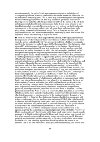 are not necessarily the garb of truth, nor appearances the signs and pledges of
corresponding realities. However good the motive may be it does not follow that the
act as such will be equally good. That is, there may be something more and higher in
the motive than appears in the act. This may arise from ignorance, from our not
knowing how to make the act better; or it may result from the nature of the act itself,
as being essentially humble and commonplace. But a deeper cause is found in our
inability to do what we would. We seem to do our very best, we put forth and strain
our resources to the utmost, and yet, after all, come short, and sometimes sadly
short, of our preconceived desires and hopes. There is, however, another and
brighter side to this. Our work is not considered absolutely by itself. The motive that
inspires it counts for something, it may be for much.
II. From the motive to this act let us pass to the act itself, with especial reference to
the impression produced by it on those who witnessed it. Mary intended well, I have
said: she also as certainly did well. This appears in part from what has been already
said, but the fact deserves and will repay still further exposition. “She hath done what
she could,” is the testimony borne to her conduct by the Saviour Himself, which
alone were commendation sufficient, as it implies that she had acted up to the full
measure of her ability. But to this He adds: “She hath wrought a good work on Me,”
thus greatly enlarging and heightening the commendation, especially as the term
rendered “good” means what is noble and beautiful. Her work was thus good because
it was the spontaneous overflow of a profoundly grateful affection for the restoration
of her brother Lazarus to life. It was thus good because it was in effect an act of
complete abandonment and loving devotion of her whole self to Christ as her one and
only Saviour. No doubt there was something extraordinary in the form which this
declaration took; but then there was something extraordinary in the sensibility of
Mary’s nature. But if Judas was first and chief he was quickly followed by others; for
evil is alike contagious and confederate. Complaining is easy, and also infectious, and
is often practised by some as though it were a virtue. Mark, then, our Lord’s reply to
their common protest, “Let her alone; why trouble ye her?” etc. A restrictive
economy, He virtually tells us, a bare and rigid utility is not at any time the
distinguishing characteristic of what is purest and noblest in human conduct. Utility
has its own sphere. Economy is a duty even where it is not a necessity. But there are
whole regions of thought and action into which neither the one nor the other can
enter, or, entering, can reign alone. There must be beauty as well as utility, there
must be generosity as well as economy, there must be splendour, magnificence,
profusion, seeming waste even, or human life will lose much of its charm. The like
profusion is seen in the Word of God as in His works. Shall men, then, in the service
of faith and piety, be so unlike God as to confine themselves within the narrow range
of a definite economy, or bind themselves to the strict and positive demands of a
rigorous utility? Is this what they do in regard to any other kind of service, and with
reference to interests that are purely secular and material? Shall it be called waste for
a vehement and self-forgetting love to pour costly perfumes on the head and feet of
an adored Redeemer, and yet not waste to consume them daily in the gratification of
a bodily sense? No one inspired only with what is called the “enthusiasm of
humanity” will say so. Still less will anyone who can profess in the words of the
apostle, as giving the animating and impellent principle of his whole life, “The love of
Christ constraineth me.” But, in truth, utility has a much larger sphere than is usually
assigned to it. That is not the only useful thing which simply helps a man to exist; nor
is it, when viewed comparatively with other things, even the most useful. The same
principle applies to faith and love, especially to the latter; while of this latter it may
further be said, that its utility is greatest when utility is least the motive to its
exercise. That is not love which looks directly to personal advantage, and knows how
14
 