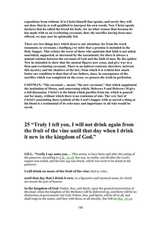 expositions from without. It is Christ himself that speaks, and surely they will
not deny that he is well qualified to interpret his own words. Now Christ openly
declares that he called the bread his body, for no other reason than because he
has made with us an everlasting covenant, that, the sacrifice having been once
offered, we may now be spiritually fed.
There are two things here which deserve our attention; for from the word
testament, or covenant, ( διαθήκη,) we infer that a promise is included in the
Holy Supper. This refutes the error of those who maintain that faith is not aided,
nourished, supported, or increased by the sacraments; for there is always a
mutual relation between the covenant of God and the faith of men. By the epithet
New he intended to show that the ancient figures now cease, and give way to a
firm and everlasting covenant. There is an indirect contrast, therefore, between
this mystery and the shadows of the law; from which it is evident how much
better our condition is than that of our fathers, since, in consequence of the
sacrifice which was completed on the cross, we possess the truth in perfection.
COFFMAN, “The covenant ... means "the new covenant," that which supplanted
the institution of Moses; and concerning which, Hebrews 9 and Hebrews 10 give
a full discussion. Christ's is the blood which purifies from sin, which is poured
out for many, without which there is no remission of sins. The very fact of
Christ's associating these symbols of the Lord's Supper with so sacred a thing as
his blood is a testimonial of its relevance and importance to all who would be
saved.
25 “Truly I tell you, I will not drink again from
the fruit of the vine until that day when I drink
it new in the kingdom of God.”
GILL, "Verily I say unto you,.... This seems, to have been said after the eating of
the passover, according to Luk_22:18, but was, in reality, not till after the Lord's
supper was ended, and the last cup was drank, which was wont to be drank at the
passover:
I will drink no more of the fruit of the vine; that is, wine,
until that day that I drink it new; in a figurative and mystical sense; by which
are meant the joys of heaven:
in the kingdom of God; Father, Son, and Spirit, upon the general resurrection of
the dead, when the kingdom of the Mediator will be delivered up, and there will be no
distinction of government; but God, Father, Son, and Spirit, will be all in all, and
shall reign in the saints, and they with them, to all eternity; See Gill on Mat_26:29.
140
 