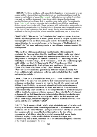 HENRY, "6. It was instituted with an eye to the happiness of heaven, and to be an
earnest and fore-taste of that, and thereby to put our mouths out of taste for all the
pleasures and delights of sense (Mar_14:25); I will drink no more of the fruit of the
vine, as it is a bodily refreshment. I have done with it. No one, having tasted
spiritual delights, straightway desires sensitive ones, for he saith, The spiritual is
better (Luk_5:39); but every one that hath tasted spiritual delights, straightway
desires eternal ones, for he saith, Those are better still; and therefore let me drink no
more of the fruit of the vine, it is dead and flat to those that have been made to drink
of the river of God's pleasures; but, Lord, hasten the day, when I shall drink it new
and fresh in the kingdom of God, where it shall be for ever new, and in perfection.
CONSTABLE, "The phrase "the fruit of the vine" may have been a liturgical
formula describing wine used at a feast. [Note: Wessel, p. 761.] In any case Jesus
was saying He would not drink wine again until He did so in the kingdom. Jesus
was anticipating the messianic banquet at the beginning of His kingdom (cf.
Isaiah 25:6). This was a welcome promise in view of Jesus' announcement of His
coming death.
"The cup from which Jesus abstained was the fourth, which ordinarily
concluded the Passover fellowship. The significance of this can be appreciated
from the fact that the four cups of wine were interpreted in terms of the four-
fold promise of redemption set forth in Exodus 6:6-7 : 'I will bring you out ... I
will rid you of their bondage ... I will redeem you ... I will take you for my people
and I will be your God' (TJ Pesachim X. 37b)." [Note: Lane, p. 508.]
"Jesus seldom spoke of His death without also speaking of His resurrection
(Mark 8:31; Mark 9:31; Mark 10:34)." [Note: Hiebert, p. 355.]
"New" or "anew" means in a qualitatively different way (Gr. kainon). Now
Jesus and the disciples anticipated suffering and death, but then they would
anticipate joy and glory.
COKE, "Mark 14:25. I will drink no more, &c.— "From this instant I will no
more drink of the passover-cup, nor have that commemorative and typical
ordinance continued any longer in my church, than till it be suppressed and
fulfilled (Luke 22:16.) by the greatsalvationwhichIshallbringintothegospel-
kingdomuponmy resurrection from the dead, and which is to be afterwards
commemorated by a new use of wine in the supper that I have nowinstituted; nor
will I so familiarly commune with you again, as I do now in this New Testament
ordinance, till we shall have the most intimate fellowship together, in the more
excellent entertainments of the heavenly state; which, for their superior and
always fresh delight, may in the language of a festival be called new wine." See
Guyse, and the note on Matthew 26:29.
PULPIT, "I will no more, drink ( οὐκέτι οὐ μὴ πίω) of the fruit of the vine, until
that day when I drink it new in the kingdom of God. It is observable that our
Lord here calls the wine "the fruit ( γέννημα) of the vine," after be has spoken of
it as sacramentally his blood. Our Lord here refers to the time of the
regeneration of all things, when the heavenly kingdom shall appear in the
fullness of its glory; and when his disciples, who now feed upon him
sacramentally and by faith, shall then eat at his table in his kingdom, and drink
of the river of his pleasures for ever.
141
 