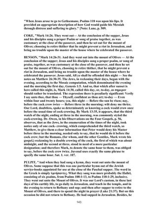 "When Jesus arose to go to Gethsemane, Psalms 118 was upon his lips. It
provided an appropriate description of how God would guide his Messiah
through distress and suffering to glory." [Note: Lane, p. 509.
COKE, "Mark 14:26. They went out— At the conclusion of the supper, Jesus
and his disciples sung a proper Psalm or song of praise together, as was
customary at the close of the passover, and then he set out for the mount of
Olives; choosing to retire thither that he might prevent a riot in Jerusalem, and
bring no trouble upon the master of the house where he celebrated the passover.
BENSON, "Mark 14:26-31. And they went out into the mount of Olives — At the
conclusion of the supper; Jesus and his disciples sung a proper psalm, or song of
praise, together, as was customary at the close of the passover, and then he set
out for the mount of Olives, choosing to retire thither, that he might prevent a
riot in Jerusalem, and bring no trouble upon the master of the house where he
celebrated the passover. Jesus said, All ye shall be offended this night — See the
notes on Matthew 26:30-35. The Jews, in reckoning their days, began with the
evening, according to the Mosaic computation, which denominated the evening
and the morning the first day, Genesis 1:5. And so, that which after sunset is
here called this night, is, Mark 14:30, called this day, or, to-day, as σημερον
should rather be translated. The expression there is peculiarly significant: Verily
I say unto thee, that thou — Thyself, confident as thou art; to-day — Even
within four and twenty hours; yea, this night — Before the sun be risen; nay,
before the cock crow twice — Before three in the morning; wilt deny me thrice.
Our Lord, doubtless, spake so determinately as knowing a cock would crow once
before the usual time of cock-crowing. By Mark 13:35, it appears, that the third
watch of the night, ending at three in the morning, was commonly styled the
cock-crowing. Dr. Owen, in his Observations on the Four Gospels, p. 56,
observes, that as the Jews, in the enumeration of the times of the night, took
notice only of one cock- crowing, which comprehended the third watch, so
Matthew, to give them a clear information that Peter would deny his Master
before three in the morning, needed only to say, that he would do it before the
cock crew; but the Romans, (for whom, and the other Gentiles, Mark wrote his
gospel,) reckoning by a double crowing of the cock, the first of which was about
midnight, and the second at three, stood in need of a more particular
designation; and therefore Mark, to denote the same hour to them, was obliged
to say, before the cock crew twice. Juvenal uses exactly the same phrase to
specify the same hour. Sat. 1. ver. 107.
PULPIT, "And when they had sung a hymn, they went out unto the mount of
Olives. Some suppose that this was one particular hymn out of the Jewish
service-books appointed for use at the close of the Paschal supper. The word in
the Greek is simply ὑμνήσαντες. What they sang was more probably the Hallel,
consisting of six psalms, from Psalms 108:1-13, to Psalms 118:1-29, inclusive.
They went out unto the Mount of Olives. It was our Lord's custom, in these last
days of his earthly life, to go daily to Jerusalem, and teach in the temple, and in
the evening to return to Bethany and sup; and then after supper to retire to the
Mount of Olives, and there to spend the night in prayer (Luke 21:37). But on this
occasion he did not return to Bethany. He had supped in Jerusalem. Besides, he
143
 