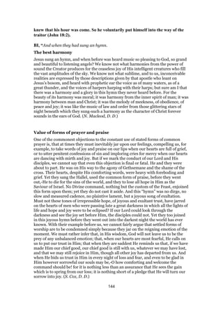 knew that his hour was come. So he voluntarily put himself into the way of the
traitor (John 18:2).
BI, “And when they had sung an hymn.
The best harmony
Jesus sung an hymn, and when before was heard music so pleasing to God, so grand
and beautiful to listening angels? We know not what harmonies from the power of
sound the Creator produces for the ceaseless joy of His intelligent creatures who fill
the vast amplitudes of the sky. We know not what sublime, and to us, inconceivable
realities are expressed by those descriptions given by that apostle who leant on
Jesus’s bosom, and heard with prophetic ear the voice as of many waters, as of a
great thunder, and the voices of harpers harping with their harps; but sure am I that
there was a harmony and a glory in this hymn they never heard before. For the
beauty of its harmony was moral; it was harmony from the inner spirit of man; it was
harmony between man and Christ; it was the melody of meekness, of obedience, of
peace and joy; it was like the music of law and order from those glittering stars of
night beneath which they sung-such a harmony as the character of Christ forever
sounds in the ears of God. (N. Macleod, D. D.)
Value of forms of prayer and praise
One of the commonest objections to the constant use of stated forms of common
prayer is, that at times they must inevitably jar upon our feelings, compelling us, for
example, to take words of joy and praise on our lips when our hearts are full of grief,
or to utter penitent confessions of sin and imploring cries for mercy when our hearts
are dancing with mirth and joy. But if we mark the conduct of our Lord and His
disciples, we cannot say that even this objection is final or fatal. He and they were
about to part. He was on His way to the agony of Gethsemane and the shame of the
cross. Their hearts, despite His comforting words, were heavy with foreboding and
grief. Yet they sang the Hallel, used the common form of praise, before they went
out,-He to die for the sins of the world, and they to lose all hope in Him as the
Saviour of Israel. No Divine command, nothing but the custom of the Feast, enjoined
this form upon them; yet they do not cast it aside. And this “hymn” was no dirge, no
slow and measured cadence, no plaintive lament, but a joyous song of exultation.
Must not these tones of irrepressible hope, of joyous and exultant trust, have jarred
on the hearts of men who were passing lute a great darkness in which all the lights of
life and hope and joy were to be eclipsed? If our Lord could look through the
darkness and see the joy set before Him, the disciples could not. Yet they too joined
in this joyous hymn before they went out into the darkest night the world has ever
known. With their example before us, we cannot fairly argue that settled forms of
worship are to be condemned simply because they jar on the reigning emotion of the
moment. We must rather infer that, in His wisdom, God will not leave us to be the
prey of any unbalanced emotion; that, when our hearts are most fearful, He calls on
us to put our trust in Him; that when they are saddest He reminds us that, if we have
made Him our chief good, our chief good is still with us, whatever we may have lost,
and that we may still rejoice in Him, though all other joy has departed from us. And
when He bids us trust in Him in every night of loss and fear, and even to be glad in
Him however sorrowful our souls may be,-O how comforting and welcome the
command should be! for it is nothing less than an assurance that He sees the gain
which is to spring from our loss; it is nothing short of a pledge that He will turn our
sorrow into joy. (S. Cox, D. D.)
144
 
