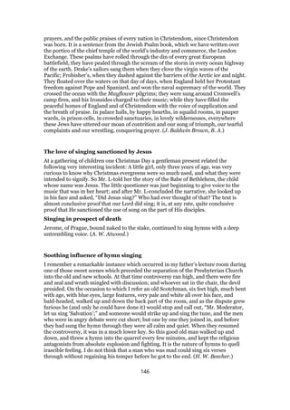 prayers, and the public praises of every nation in Christendom, since Christendom
was born. It is a sentence from the Jewish Psalm book, which we have written over
the portico of the chief temple of the world’s industry and commerce, the London
Exchange. These psalms have rolled through the din of every great European
battlefield, they have pealed through the scream of the storm in every ocean highway
of the earth. Drake’s sailors sang them when they clove the virgin waves of the
Pacific; Frobisher’s, when they dashed against the barriers of the Arctic ice and night.
They floated over the waters on that day of days, when England held her Protestant
freedom against Pope and Spaniard, and won the naval supremacy of the world. They
crossed the ocean with the Mayflower pilgrims; they were sung around Cromwell’s
camp fires, and his Ironsides charged to their music; while they have filled the
peaceful homes of England and of Christendom with the voice of supplication and
the breath of praise. In palace halls, by happy hearths, in squalid rooms, in pauper
wards, in prison cells, in crowded sanctuaries, in lovely wildernesses, everywhere
these Jews have uttered our moan of contrition and our song of triumph, our tearful
complaints and our wrestling, conquering prayer. (J. Baldwin Brown, B. A.)
The love of singing sanctioned by Jesus
At a gathering of children one Christmas Day a gentleman present related the
following very interesting incident: A little girl, only three years of age, was very
curious to know why Christmas evergreens were so much used, and what they were
intended to signify. So Mr. L-told her the story of the Babe of Bethlehem, the child
whose name was Jesus. The little questioner was just beginning to give voice to the
music that was in her heart; and after Mr. L-concluded the narrative, she looked up
in his face and asked, “Did Jesus sing?” Who had ever thought of that? The text is
almost conclusive proof that our Lord did sing; it is, at any rate, quite conclusive
proof that He sanctioned the use of song on the part of His disciples.
Singing in prospect of death
Jerome, of Prague, bound naked to the stake, continued to sing hymns with a deep
untrembling voice. (A. W. Atwood.)
Soothing influence of hymn singing
I remember a remarkable instance which occurred in my father’s lecture room during
one of those sweet scenes which preceded the separation of the Presbyterian Church
into the old and new schools. At that time controversy ran high, and there were fire
and zeal and wrath mingled with discussion; and whoever sat in the chair, the devil
presided. On the occasion to which I refer an old Scotchman, six feet high, much bent
with age, with blue eyes, large features, very pale and white all over his face, and
bald-headed, walked up and down the back part of the room, and as the dispute grew
furious he (and only he could have done it) would stop and call out, “Mr. Moderator,
let us sing ‘Salvation’;” and someone would strike up and sing the tune, and the men
who were in angry debate were cut short; but one by one they joined in, and before
they had sung the hymn through they were all calm and quiet. When they resumed
the controversy, it was in a much lower key. So this good old man walked up and
down, and threw a hymn into the quarrel every few minutes, and kept the religious
antagonists from absolute explosion and fighting. It is the nature of hymns to quell
irascible feeling. I do not think that a man who was mad could sing six verses
through without regaining his temper before he got to the end. (H. W. Beecher.)
146
 