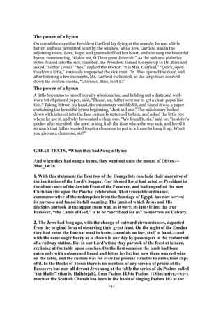 The power of a hymn
On one of the days that President Garfield lay dying at the seaside, he was a little
better, and was permitted to sit by the window, while Mrs. Garfield was in the
adjoining room. Love, hope, and gratitude filled her heart, and she sang the beautiful
hymn, commencing, “Guide me, O Thou great Jehovah!” As the soft and plaintive
notes floated into the sick chamber, the President turned his eyes up to Dr. Bliss and
asked, “Is that Crete?” “Yes.” replied the Doctor; “it is Mrs. Garfield.” “Quick, open
the door a little,” anxiously responded the sick man. Dr. Bliss opened the door, and
after listening a few moments, Mr. Garfield exclaimed, as the large tears coursed
down his sunken cheeks, “Glorious, Bliss, isn’t it?”
The power of a hymn
A little boy came to one of our city missionaries, and holding out a dirty and well-
worn bit of printed paper, said, “Please, sir, father sent me to get a clean paper like
this.” Taking it from his hand, the missionary unfolded it, and found it was a paper
containing the beautiful hymn beginning, “Just as I am.” The missionary looked
down with interest into the face earnestly upturned to him, and asked the little boy
where he got it, and why he wanted a clean one. “We found it, sir,” said he, “in sister’s
pocket after she died; she used to sing it all the time when she was sick, and loved it
so much that father wanted to get a clean one to put in a frame to hang it up. Won’t
you give us a clean one, sir?”
GREAT TEXTS, “When they had Sung a Hymn
And when they had sung a hymn, they went out unto the mount of Olives.—
Mar_14:26.
1. With this statement the first two of the Evangelists conclude their narrative of
the institution of the Lord’s Supper. Our blessed Lord had acted as President in
the observance of the Jewish Feast of the Passover, and had engrafted the new
Christian rite upon the Paschal celebration. That venerable ordinance,
commemorative of the redemption from the bondage of Egypt, has now served
its purpose and found its full meaning. The lamb of which Jesus and His
disciples partook in the upper room was, as it were, its last victim: the true
Passover, “the Lamb of God,” is to be “sacrificed for us” to-morrow on Calvary.
2. The Jews had long ago, with the change of outward circumstances, departed
from the original form of observing their great feast. On the night of the Exodus
they had eaten the Paschal meal in haste,—sandals on feet, staff in hand,—and
with the same eager hurry as is shown in our day by passengers in the restaurant
of a railway station. But in our Lord’s time they partook of the feast at leisure,
reclining at the table upon couches. On the first occasion the lamb had been
eaten only with unleavened bread and bitter herbs; but now there was red wine
on the table, and the custom was for even the poorest Israelite to drink four cups
of it. In the Books of Moses there is no mention of any service of praise at the
Passover; but now all devout Jews sang at the table the series of six Psalms called
“the Hallel” (that is, Hallelujah), from Psalms 113 to Psalms 118 inclusive,—very
much as the Scottish Church has been in the habit of singing Psalms 103 at the
147
 