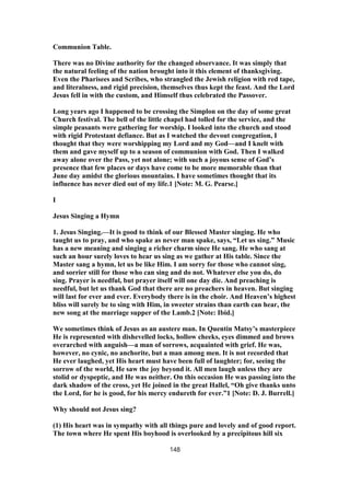 Communion Table.
There was no Divine authority for the changed observance. It was simply that
the natural feeling of the nation brought into it this element of thanksgiving.
Even the Pharisees and Scribes, who strangled the Jewish religion with red tape,
and literalness, and rigid precision, themselves thus kept the feast. And the Lord
Jesus fell in with the custom, and Himself thus celebrated the Passover.
Long years ago I happened to be crossing the Simplon on the day of some great
Church festival. The bell of the little chapel had tolled for the service, and the
simple peasants were gathering for worship. I looked into the church and stood
with rigid Protestant defiance. But as I watched the devout congregation, I
thought that they were worshipping my Lord and my God—and I knelt with
them and gave myself up to a season of communion with God. Then I walked
away alone over the Pass, yet not alone; with such a joyous sense of God’s
presence that few places or days have come to be more memorable than that
June day amidst the glorious mountains. I have sometimes thought that its
influence has never died out of my life.1 [Note: M. G. Pearse.]
I
Jesus Singing a Hymn
1. Jesus Singing.—It is good to think of our Blessed Master singing. He who
taught us to pray, and who spake as never man spake, says, “Let us sing.” Music
has a new meaning and singing a richer charm since He sang. He who sang at
such an hour surely loves to hear us sing as we gather at His table. Since the
Master sang a hymn, let us be like Him. I am sorry for those who cannot sing,
and sorrier still for those who can sing and do not. Whatever else you do, do
sing. Prayer is needful, but prayer itself will one day die. And preaching is
needful, but let us thank God that there are no preachers in heaven. But singing
will last for ever and ever. Everybody there is in the choir. And Heaven’s highest
bliss will surely be to sing with Him, in sweeter strains than earth can hear, the
new song at the marriage supper of the Lamb.2 [Note: Ibid.]
We sometimes think of Jesus as an austere man. In Quentin Matsy’s masterpiece
He is represented with dishevelled locks, hollow cheeks, eyes dimmed and brows
overarched with anguish—a man of sorrows, acquainted with grief. He was,
however, no cynic, no anchorite, but a man among men. It is not recorded that
He ever laughed, yet His heart must have been full of laughter; for, seeing the
sorrow of the world, He saw the joy beyond it. All men laugh unless they are
stolid or dyspeptic, and He was neither. On this occasion He was passing into the
dark shadow of the cross, yet He joined in the great Hallel, “Oh give thanks unto
the Lord, for he is good, for his mercy endureth for ever.”1 [Note: D. J. Burrell.]
Why should not Jesus sing?
(1) His heart was in sympathy with all things pure and lovely and of good report.
The town where He spent His boyhood is overlooked by a precipitous hill six
148
 