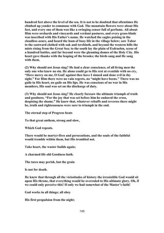 hundred feet above the level of the sea. It is not to be doubted that oftentimes He
climbed up yonder to commune with God. The mountain flowers were about His
feet, and every one of them was like a swinging censer full of perfume. All about
Him were orchards and vineyards and verdant pastures, and every grass-blade
was inscribed with His Father’s name. He watched the eagles poising in the
cloudless azure, and heard the hum of busy life in the village below; saw Tabor
to the eastward clothed with oak and terebinth, and beyond the western hills the
mists rising from the Great Sea; to the south lay the plain of Esdraelon, scene of
a hundred battles, and far beyond were the gleaming domes of the Holy City. His
heart gave thanks with the leaping of the brooks; the birds sang and He sang
with them.
(2) Why should not Jesus sing? He had a clear conscience, of all living men the
only one who knew no sin. He alone could go to His rest at eventide with no cry,
“Have mercy on me, O God! against thee have I sinned and done evil in thy
sight.” For Him there were no vain regrets, no “might have beens.” There was no
guile in His heart, no guile on His lips. He was conscious of no war in His
members, His soul was set on the discharge of duty.
(3) Why should not Jesus sing? He clearly foresaw the ultimate triumph of truth
and goodness. “For the joy that was set before him he endured the cross,
despising the shame.” He knew that, whatever rebuffs and reverses there might
be, truth and righteousness were sure to triumph in the end.
The eternal step of Progress beats
To that great anthem, strong and slow,
Which God repeats.
There would be martyr-fires and persecutions, and the souls of the faithful
would tremble within them, but His trembled not.
Take heart, the waster builds again;
A charmed life old Goodness hath.
The tares may perish, but the grain
Is not for death.
He knew that through all the vicissitudes of history the irresistible God would sit
upon His throne, that everything would be overruled to His ultimate glory. Oh, if
we could only perceive this! If only we had somewhat of the Master’s faith!
God works in all things; all obey
His first propulsion from the night;
149
 
