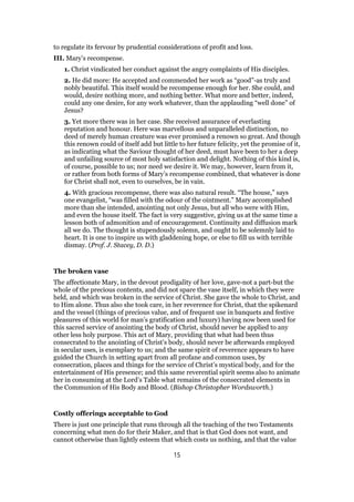 to regulate its fervour by prudential considerations of profit and loss.
III. Mary’s recompense.
1. Christ vindicated her conduct against the angry complaints of His disciples.
2. He did more: He accepted and commended her work as “good”-as truly and
nobly beautiful. This itself would be recompense enough for her. She could, and
would, desire nothing more, and nothing better. What more and better, indeed,
could any one desire, for any work whatever, than the applauding “well done” of
Jesus?
3. Yet more there was in her case. She received assurance of everlasting
reputation and honour. Here was marvellous and unparalleled distinction, no
deed of merely human creature was ever promised a renown so great. And though
this renown could of itself add but little to her future felicity, yet the promise of it,
as indicating what the Saviour thought of her deed, must have been to her a deep
and unfailing source of most holy satisfaction and delight. Nothing of this kind is,
of course, possible to us; nor need we desire it. We may, however, learn from it,
or rather from both forms of Mary’s recompense combined, that whatever is done
for Christ shall not, even to ourselves, be in vain.
4. With gracious recompense, there was also natural result. “The house,” says
one evangelist, “was filled with the odour of the ointment.” Mary accomplished
more than she intended, anointing not only Jesus, but all who were with Him,
and even the house itself. The fact is very suggestive, giving us at the same time a
lesson both of admonition and of encouragement. Continuity and diffusion mark
all we do. The thought is stupendously solemn, and ought to be solemnly laid to
heart. It is one to inspire us with gladdening hope, or else to fill us with terrible
dismay. (Prof. J. Stacey, D. D.)
The broken vase
The affectionate Mary, in the devout prodigality of her love, gave-not a part-but the
whole of the precious contents, and did not spare the vase itself, in which they were
held, and which was broken in the service of Christ. She gave the whole to Christ, and
to Him alone. Thus also she took care, in her reverence for Christ, that the spikenard
and the vessel (things of precious value, and of frequent use in banquets and festive
pleasures of this world for man’s gratification and luxury) having now been used for
this sacred service of anointing the body of Christ, should never be applied to any
other less holy purpose. This act of Mary, providing that what had been thus
consecrated to the anointing of Christ’s body, should never be afterwards employed
in secular uses, is exemplary to us; and the same spirit of reverence appears to have
guided the Church in setting apart from all profane and common uses, by
consecration, places and things for the service of Christ’s mystical body, and for the
entertainment of His presence; and this same reverential spirit seems also to animate
her in consuming at the Lord’s Table what remains of the consecrated elements in
the Communion of His Body and Blood. (Bishop Christopher Wordsworth.)
Costly offerings acceptable to God
There is just one principle that runs through all the teaching of the two Testaments
concerning what men do for their Maker, and that is that God does not want, and
cannot otherwise than lightly esteem that which costs us nothing, and that the value
15
 