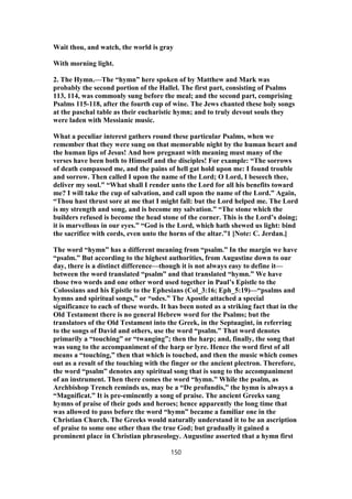 Wait thou, and watch, the world is gray
With morning light.
2. The Hymn.—The “hymn” here spoken of by Matthew and Mark was
probably the second portion of the Hallel. The first part, consisting of Psalms
113, 114, was commonly sung before the meal; and the second part, comprising
Psalms 115-118, after the fourth cup of wine. The Jews chanted these holy songs
at the paschal table as their eucharistic hymn; and to truly devout souls they
were laden with Messianic music.
What a peculiar interest gathers round these particular Psalms, when we
remember that they were sung on that memorable night by the human heart and
the human lips of Jesus! And how pregnant with meaning must many of the
verses have been both to Himself and the disciples! For example: “The sorrows
of death compassed me, and the pains of hell gat hold upon me: I found trouble
and sorrow. Then called I upon the name of the Lord; O Lord, I beseech thee,
deliver my soul.” “What shall I render unto the Lord for all his benefits toward
me? I will take the cup of salvation, and call upon the name of the Lord.” Again,
“Thou hast thrust sore at me that I might fall: but the Lord helped me. The Lord
is my strength and song, and is become my salvation.” “The stone which the
builders refused is become the head stone of the corner. This is the Lord’s doing;
it is marvellous in our eyes.” “God is the Lord, which hath shewed us light: bind
the sacrifice with cords, even unto the horns of the altar.”1 [Note: C. Jerdan.]
The word “hymn” has a different meaning from “psalm.” In the margin we have
“psalm.” But according to the highest authorities, from Augustine down to our
day, there is a distinct difference—though it is not always easy to define it—
between the word translated “psalm” and that translated “hymn.” We have
those two words and one other word used together in Paul’s Epistle to the
Colossians and his Epistle to the Ephesians (Col_3:16; Eph_5:19)—“psalms and
hymns and spiritual songs,” or “odes.” The Apostle attached a special
significance to each of these words. It has been noted as a striking fact that in the
Old Testament there is no general Hebrew word for the Psalms; but the
translators of the Old Testament into the Greek, in the Septuagint, in referring
to the songs of David and others, use the word “psalm.” That word denotes
primarily a “touching” or “twanging”; then the harp; and, finally, the song that
was sung to the accompaniment of the harp or lyre. Hence the word first of all
means a “touching,” then that which is touched, and then the music which comes
out as a result of the touching with the finger or the ancient plectron. Therefore,
the word “psalm” denotes any spiritual song that is sung to the accompaniment
of an instrument. Then there comes the word “hymn.” While the psalm, as
Archbishop Trench reminds us, may be a “De profundis,” the hymn is always a
“Magnificat.” It is pre-eminently a song of praise. The ancient Greeks sang
hymns of praise of their gods and heroes; hence apparently the long time that
was allowed to pass before the word “hymn” became a familiar one in the
Christian Church. The Greeks would naturally understand it to be an ascription
of praise to some one other than the true God; but gradually it gained a
prominent place in Christian phraseology. Augustine asserted that a hymn first
150
 
