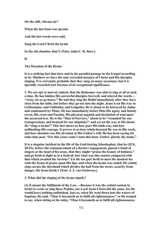 On the still, vibrant air?
When the last feast was spread,
And the last words were said,
Sang the Lord Christ the hymn
In the old chamber dim?1 [Note: Julia C. R. Dorr.]
II
The Occasion of the Hymn
It is a striking fact that here and in the parallel passage in the Gospel according
to St. Matthew we have the only recorded instance of Christ and His disciples
singing. It is extremely probable that they sang on many occasions; but it is
specially recorded now because of its exceptional significance.
1. We are apt to marvel, indeed, that the Redeemer was able to sing at all at such
a time. He has bidden His sorrowful disciples farewell, and uttered the words—
“Arise, let us go hence.” He and they sing the Hallel immediately after they have
risen from the table, but before they go out into the night. Jesus is on His way to
Gethsemane, and Gabbatha, and Golgotha. He is about to be betrayed by Judas
and condemned by Pilate. He has immediately before Him His agony and bloody
sweat, His cross and Passion, His physical anguish and desolation of soul upon
the accursed tree. He is the “Man of Sorrows,” about to be “wounded for our
transgressions, and bruised for our iniquities”; and yet on the way to His doom
He “sings a hymn”! This fact shows us how pure His faith was, and how
unflinching His courage. It proves to us how whole-hearted He was in His work,
and how absolute was His devotion to His Father’s will. He has been saying for
some time past, “For this cause came I unto this hour. Father, glorify thy name.”
It is a singular incident in the life of the God-fearing Jehoshaphat, that he (2Ch_
20:21), before the commencement of a decisive engagement, placed a band of
singers at the head of his army, that they might “praise the beauty of holiness,”
and go forth to fight as to a festival; but what was this contest compared with
that which awaited the Saviour? Yet He too goes forth to meet the insolent foe
with the hymn of praise upon His lips; and when the hymn was ended, He calmly
steps across the threshold which divides the hall from the street, security from
danger, life from death.1 [Note: J. J. van Oosterzee.]
2. What did the singing of the hymn signify?
(1) It meant the fulfilment of the Law.—Because it was the settled custom in
Israel to recite or sing these Psalms, our Lord Jesus Christ did the same; for He
would leave nothing unfinished. Just as, when He went down into the waters of
baptism, He said, “Thus it becometh us to fulfil all righteousness,” so He seemed
to say, when sitting at the table, “Thus it becometh us to fulfil all righteousness;
152
 