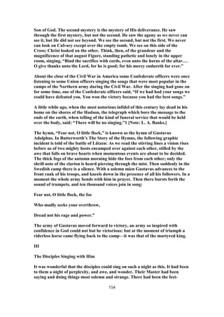 Son of God. The second mystery is the mystery of His deliverance. He saw
through the first mystery, but not the second. He saw the agony as we never can
see it, but He did not see beyond. We see the second, but not the first. We never
can look on Calvary except over the empty tomb. We see on this side of the
Cross; Christ looked on the other. Think, then, of the grandeur and the
magnificence of that august Figure, standing pathetic and lonely in the upper
room, singing, “Bind the sacrifice with cords, even unto the horns of the altar.…
O give thanks unto the Lord, for he is good; for his mercy endureth for ever.”
About the close of the Civil War in America some Confederate officers were once
listening to some Union officers singing the songs that were most popular in the
camps of the Northern army during the Civil War. After the singing had gone on
for some time, one of the Confederate officers said, “If we had had your songs we
could have defeated you. You won the victory because you had the best songs.”
A little while ago, when the most notorious infidel of this century lay dead in his
home on the shores of the Hudson, the telegraph which bore the message to the
ends of the earth, when telling of the kind of funeral service that would be held
over the body, said: “There will be no singing.”1 [Note: L. A. Banks.]
The hymn, “Fear not, O little flock,” is known as the hymn of Gustavus
Adolphus. In Butterworth’s The Story of the Hymns, the following graphic
incident is told of the battle of Lützen: As we read the stirring lines a vision rises
before us of two mighty hosts encamped over against each other, stilled by the
awe that falls on brave hearts when momentous events are about to be decided.
The thick fogs of the autumn morning hide the foes from each other; only the
shrill note of the clarion is heard piercing through the mist. Then suddenly in the
Swedish camp there is a silence. With a solemn mien Gustavus advances to the
front rank of his troops, and kneels down in the presence of all his followers. In a
moment the whole army bends with him in prayer. Then there bursts forth the
sound of trumpets, and ten thousand voices join in song:
Fear not, O little flock, the foe
Who madly seeks your overthrow,
Dread not his rage and power.”
The army of Gustavus moved forward to victory, an army so inspired with
confidence in God could not but be victorious: but at the moment of triumph a
riderless horse came flying back to the camp—it was that of the martyred king.
III
The Disciples Singing with Him
It was wonderful that the disciples could sing on such a night as this. It had been
to them a night of perplexity, and awe, and wonder. Their Master had been
saying and doing things most solemn and strange. There had been the feet-
154
 