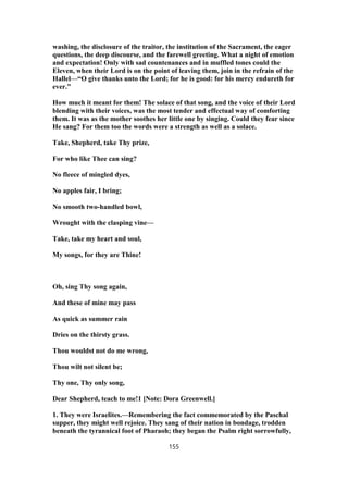washing, the disclosure of the traitor, the institution of the Sacrament, the eager
questions, the deep discourse, and the farewell greeting. What a night of emotion
and expectation! Only with sad countenances and in muffled tones could the
Eleven, when their Lord is on the point of leaving them, join in the refrain of the
Hallel—“O give thanks unto the Lord; for he is good: for his mercy endureth for
ever.”
How much it meant for them! The solace of that song, and the voice of their Lord
blending with their voices, was the most tender and effectual way of comforting
them. It was as the mother soothes her little one by singing. Could they fear since
He sang? For them too the words were a strength as well as a solace.
Take, Shepherd, take Thy prize,
For who like Thee can sing?
No fleece of mingled dyes,
No apples fair, I bring;
No smooth two-handled bowl,
Wrought with the clasping vine—
Take, take my heart and soul,
My songs, for they are Thine!
Oh, sing Thy song again,
And these of mine may pass
As quick as summer rain
Dries on the thirsty grass.
Thou wouldst not do me wrong,
Thou wilt not silent be;
Thy one, Thy only song,
Dear Shepherd, teach to me!1 [Note: Dora Greenwell.]
1. They were Israelites.—Remembering the fact commemorated by the Paschal
supper, they might well rejoice. They sang of their nation in bondage, trodden
beneath the tyrannical foot of Pharaoh; they began the Psalm right sorrowfully,
155
 