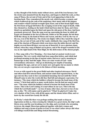 as they thought of the bricks made without straw, and of the iron furnace; but
the strain soon mounted from the deep bass, and began to climb the scale, as they
sang of Moses, the servant of God, and of the Lord appearing to him in the
burning bush. They remembered the mystic rod, which became a serpent, and
which swallowed up the rods of the magicians; their music told of the plagues
and wonders which God had wrought upon Zoan; and of that dread night when
the first-born of Egypt fell before the avenging sword of the angel of death, while
they themselves, feeding on the lamb which had been slain for them, and whose
blood was sprinkled upon the lintel and upon the side-posts of the door, had been
graciously preserved. Then the song went up concerning the hour in which all
Egypt was humbled at the feet of Jehovah; whilst as for His people, He led them
forth like sheep, by the hand of Moses and Aaron, and they went by the way of
the sea, even of the Red Sea. The strain rose higher still as they tuned the song of
Moses, the servant of God, and of the Lamb. Jubilantly they sang of the Red Sea,
and of the chariots of Pharaoh which went down into the midst thereof, and the
depths covered them till there was not one of them left. It was a glorious chant,
indeed, when they sang of Rahab cut in pieces, and of the dragon wounded at the
sea, by the right hand of the Most High, for the deliverance of the chosen people.
2. They sang with a New Meaning.—For Jesus had set ancient words to new
harmonies. The very words which had been sung often before, and which had
profound meaning on the lips of ancient saints, had never such a meaning on
human lips as they had this night. There are some words of God—some
extraordinary utterances—that go on disclosing new depths of meaning
throughout the ages, and are set to music now and again; but no music to which
they are set can give expression to the fulness of their meaning.
It was so with regard to the great Hallel and other inspired utterances. David
and others had first uttered them, and ancient saints had repeated them. As the
ages moved, they seem to have accumulated meaning; but not until the Christ
Himself came to utter the words did they find full and adequate expression. For
instance, “The stone which the builders refused is become the head stone of the
corner,” Christ had said in so many words before, but He had not sung it until
now. “The stone which the builders refused is become the head stone of the
corner. This is the Lord’s doing; it is marvellous in our eyes. This is the day
which the Lord hath made”—so true of many other days, but not so true of any
day as this. “We will rejoice and be glad in it.” What! be glad in it! Under the
very shadow of the Cross, with all the agony and the shame before Him; and we
know by the record how keenly He felt all.
In Wesley’s whole life there was perhaps nothing that made so deep an
impression on him as, when crossing the Atlantic in a great storm, the ship’s sails
blown away and the seas breaking over the ship, and everybody else screaming
in terror, the simple Moravians gathered together with their women and
children and sang a hymn of praise to God. It was what Luther always did when
evil tidings reached him and things looked threatening.
156
 