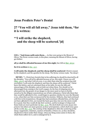 Jesus Predicts Peter’s Denial
27 “You will all fall away,” Jesus told them, “for
it is written:
“‘I will strike the shepherd,
and the sheep will be scattered.’[d]
GILL, "And Jesus saith unto them,.... As they were going to the Mount of
Olives. The Persic version reads, in this place; meaning the Mount of Olives, having
got thither:
all ye shall be offended because of me this night; See Gill on Mat_26:31;
for it is written in Zec_13:7,
I will smite the shepherd, and the sheep shall be scattered: Christ is meant
by the shepherd, and the apostles by the sheep. The Syriac version reads, "his sheep".
HENRY, "1. Christ here foretels that in his sufferings he should be deserted by all
his disciples; “You will all be offended because of me, this night. I know you will
(Mar_14:27), and what I tell you now, is no other than what the scripture has told
you before; I will smite the shepherd, and then the sheep will be scattered.” Christ
knew this before, and yet welcomed them at his table; he sees the falls and
miscarriages of his disciples, and yet doth not refuse them. Nor should we be
discouraged from coming to the Lord's supper, by the fear of relapsing into sin
afterward; but, the greater of our danger is, the more need we have to fortify
ourselves by the diligent conscientious use of holy ordinances. Christ tells them that
they would be offended in him, would begin to question whether he were the Messiah
or no, when they saw him overpowered by his enemies. Hitherto, they had continued
with him in his temptations; though they had sometimes offended him, yet they had
not been offended in him, nor turned the back upon him; but now the storm would
be so great, that they would all slip their anchors, and be in danger of shipwreck.
Some trials are more particular (as Rev_2:10, The devil shall cast some of you into
prison); but others are more general, an hour of temptation, which shall come upon
all the world, Rev_3:10. The smiting of the shepherd is often the scattering of the
sheep: magistrates, ministers, masters of families, if these are, as they should be,
shepherds to those under their charge, when any thing comes amiss to them, the
whole flock suffers for it, and is endangered by it.
157
 