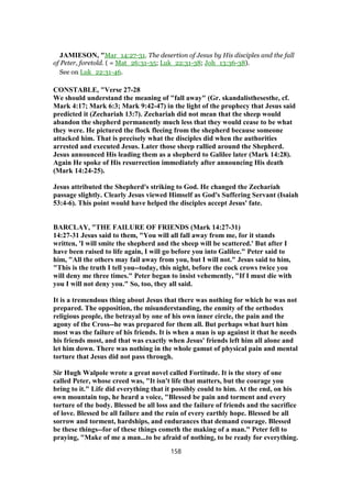 JAMIESON, "Mar_14:27-31. The desertion of Jesus by His disciples and the fall
of Peter, foretold. ( = Mat_26:31-35; Luk_22:31-38; Joh_13:36-38).
See on Luk_22:31-46.
CONSTABLE, "Verse 27-28
We should understand the meaning of "fall away" (Gr. skandalisthesesthe, cf.
Mark 4:17; Mark 6:3; Mark 9:42-47) in the light of the prophecy that Jesus said
predicted it (Zechariah 13:7). Zechariah did not mean that the sheep would
abandon the shepherd permanently much less that they would cease to be what
they were. He pictured the flock fleeing from the shepherd because someone
attacked him. That is precisely what the disciples did when the authorities
arrested and executed Jesus. Later those sheep rallied around the Shepherd.
Jesus announced His leading them as a shepherd to Galilee later (Mark 14:28).
Again He spoke of His resurrection immediately after announcing His death
(Mark 14:24-25).
Jesus attributed the Shepherd's striking to God. He changed the Zechariah
passage slightly. Clearly Jesus viewed Himself as God's Suffering Servant (Isaiah
53:4-6). This point would have helped the disciples accept Jesus' fate.
BARCLAY, "THE FAILURE OF FRIENDS (Mark 14:27-31)
14:27-31 Jesus said to them, "You will all fall away from me, for it stands
written, 'I will smite the shepherd and the sheep will be scattered.' But after I
have been raised to life again, I will go before you into Galilee." Peter said to
him, "All the others may fail away from you, but I will not." Jesus said to him,
"This is the truth I tell you--today, this night, before the cock crows twice you
will deny me three times." Peter began to insist vehemently, "If I must die with
you I will not deny you." So, too, they all said.
It is a tremendous thing about Jesus that there was nothing for which he was not
prepared. The opposition, the misunderstanding, the enmity of the orthodox
religious people, the betrayal by one of his own inner circle, the pain and the
agony of the Cross--he was prepared for them all. But perhaps what hurt him
most was the failure of his friends. It is when a man is up against it that he needs
his friends most, and that was exactly when Jesus' friends left him all alone and
let him down. There was nothing in the whole gamut of physical pain and mental
torture that Jesus did not pass through.
Sir Hugh Walpole wrote a great novel called Fortitude. It is the story of one
called Peter, whose creed was, "It isn't life that matters, but the courage you
bring to it." Life did everything that it possibly could to him. At the end, on his
own mountain top, he heard a voice, "Blessed be pain and torment and every
torture of the body. Blessed be all loss and the failure of friends and the sacrifice
of love. Blessed be all failure and the ruin of every earthly hope. Blessed be all
sorrow and torment, hardships, and endurances that demand courage. Blessed
be these things--for of these things cometh the making of a man." Peter fell to
praying, "Make of me a man...to be afraid of nothing, to be ready for everything.
158
 