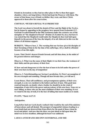 friends in Jerusalem; so they had no other place to flee to than that upper
chamber, where, not long before, Christ had kept the Passover with them. The
owner of that house was a friend; so thither they went, and there Christ
appeared to them after his resurrection.
COFFMAN, “PETER'S DENIAL WAS PREDICTED
The Lord was about to foretell the denial of Peter and the flight of the Twelve,
but he began by appealing to the prophecy here quoted from Zechariah 13:7.
God had revealed himself in the Old Testament under the extensive use of the
metaphor of "the shepherd of Israel" (Psalms 23; Ezekiel 16, etc.); but here it
was stated that the Shepherd would smite the Shepherd, thus God laid upon
himself, in the person of the Son, the iniquity of us all. Inherent in this was the
failure of all human support.
BURKITT, "Observe here, 1. The warning that our Saviour gives his disciples of
their forsaking of him in the the time of his sufferings; All ye shall be offended
because of me this night.
Learn, That Christ's dearest friends forsook and left him alone, in the midst of
his greatest distress and danger.
Observe, 2. What was the cause of their flight; it was their fear, the weakness of
their faith, and the prevalency of their fear.
O! how sad and dangerous is it for the best of men to be left under the power of
their own fears in the day of temptation!
Observe, 3. Notwithstanding our Saviour's prediction, St. Peter's presumption of
his own strength and standing; Though all men forsake thee, yet will not I.
Learn thence, That self-confidence, and presumptuous opinion, of their own
strength, is a sin very incident to the holiest and best of men. This good man
resolved honestly, no doubt; what a feather he should be in the wind of
temptation, if once left to the power and prevalency of his own fears. None are so
near falling, as those who are the most confident of their own standing; if ever
we stand in the day of trail, it is the fear of falling that must enable us to stand.
PULPIT, "Mark 14:27-31
Anticipation.
Long before had our Lord clearly realized what would be the end of his ministry
of benevolence and self-denial. The prospect of ungrateful violence leading to a
cruel death had not deterred him from efforts for the good of those whom he
loved and pitied. And now that the blow was just about to fall upon him, his
mind was no less steadfast, although his heart was saddened.
I. JESUS ANTICIPATES HIS OWN SUFFERINGS, AND THE
160
 