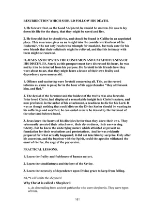 RESURRECTION WHICH SHOULD FOLLOW HIS DEATH.
1. He foresaw that, as the Good Shepherd, he should be smitten. He was to lay
down his life for the sheep, that they might be saved and live.
2. He foretold that he should rise, and should be found in Galilee in an appointed
place. This assurance gives us an insight into the considerate kindness of the
Redeemer, who not only resolved to triumph for mankind, but took care for his
own friends that their solicitude might be relieved, and that his intimacy with
them might be renewed.
II. JESUS ANTICIPATES THE CONFUSION AND UNFAITHFULNESS OF
HIS DISCIPLES. Sorely as this prospect must have distressed his heart, he was
not by it to be deterred from his purpose. He foretold to his friends how they
were about to act, that they might learn a lesson of their own frailty and
dependence upon unseen aid.
1. Offence and scattering were foretold concerning all. This, as the record
informs us, came to pass; for in the hour of his apprehension "they all forsook
him, and fled."
2. The denial of the foremost and the boldest of the twelve was also foretold.
Peter loved Christ, had displayed a remarkable insight into Christ's nature, and
now professed, in the ardor of his attachment, a readiness to die for his Lord. It
was as though nothing that could distress the Divine Savior should be wanting to
his sufferings and sacrifice; he consented even to be denied by the foremost of
the select and beloved band.
3. Jesus knew the hearts of his disciples better than they knew their own. They
vehemently asserted their attachment, their devotedness, their unswerving
fidelity. But he knew the underlying nature which afforded at present no
foundation for their resolutions and protestations. And he was evidently
prepared for what actually happened; it did not take him by surprise. Only after
his ascension, and the baptism with the Spirit, could the apostles withstand the
onset of the foe, the rage of the persecutor.
PRACTICAL LESSONS.
1. Learn the frailty and feebleness of human nature.
2. Learn the steadfastness and the love of the Savior.
3. Learn the necessity of dependence upon Divine grace to keep from falling.
BI, “I will smite the shepherd.
Why Christ is called a Shepherd
1. As descending from ancient patriarchs who were shepherds. They were types
of Him.
161
 