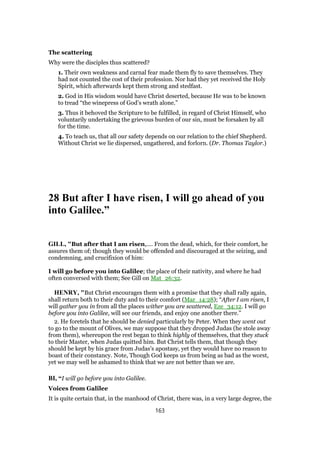 The scattering
Why were the disciples thus scattered?
1. Their own weakness and carnal fear made them fly to save themselves. They
had not counted the cost of their profession. Nor had they yet received the Holy
Spirit, which afterwards kept them strong and stedfast.
2. God in His wisdom would have Christ deserted, because He was to be known
to tread “the winepress of God’s wrath alone.”
3. Thus it behoved the Scripture to be fulfilled, in regard of Christ Himself, who
voluntarily undertaking the grievous burden of our sin, must be forsaken by all
for the time.
4. To teach us, that all our safety depends on our relation to the chief Shepherd.
Without Christ we lie dispersed, ungathered, and forlorn. (Dr. Thomas Taylor.)
28 But after I have risen, I will go ahead of you
into Galilee.”
GILL, "But after that I am risen,.... From the dead, which, for their comfort, he
assures them of; though they would be offended and discouraged at the seizing, and
condemning, and crucifixion of him:
I will go before you into Galilee; the place of their nativity, and where he had
often conversed with them; See Gill on Mat_26:32.
HENRY, "But Christ encourages them with a promise that they shall rally again,
shall return both to their duty and to their comfort (Mar_14:28); “After I am risen, I
will gather you in from all the places wither you are scattered, Eze_34:12. I will go
before you into Galilee, will see our friends, and enjoy one another there.”
2. He foretels that he should be denied particularly by Peter. When they went out
to go to the mount of Olives, we may suppose that they dropped Judas (he stole away
from them), whereupon the rest began to think highly of themselves, that they stuck
to their Master, when Judas quitted him. But Christ tells them, that though they
should be kept by his grace from Judas's apostasy, yet they would have no reason to
boast of their constancy. Note, Though God keeps us from being as bad as the worst,
yet we may well be ashamed to think that we are not better than we are.
BI, “I will go before you into Galilee.
Voices from Galilee
It is quite certain that, in the manhood of Christ, there was, in a very large degree, the
163
 