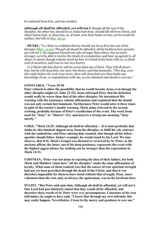 be scattered from him, and one another:
although all shall be offended, yet will not I; though all the rest of the
disciples, the other ten, should do as Judas had done, should fall off from Christ, and
either betray him, or deny him, or, at least, turn their backs on him, yet he would do
neither; See Gill on Mat_26:33.
HENRY, "(1.) Peter is confident that he should not do so ill as the rest of his
disciples (Mar_14:29); Though all should be offended, all his brethren here present,
yet will not I. He supposes himself not only stronger than others, but so much
stronger, as to be able to receive the shock of a temptation, and bear up against it, all
alone; to stand, though nobody stood by him. It is bred in the bone with us, to think
well of ourselves, and trust to our own hearts.
(2.) Christ tells him that he will do worse than any of them. They will all desert
him, but he will deny him; not once, but thrice; and that presently; “This day, even
this night before the cock crow twice, thou wilt deny that ever thou hadst any
knowledge of me, or acquaintance with me, as one ashamed and afraid to own me.”
CONSTABLE, "Verse 29-30
Peter refused to allow the possibility that he would forsake Jesus even though the
other disciples might (cf. John 21:15). Jesus informed Peter that his defection
would really be worse than that of the other disciples. He introduced His
warning with the customary solemn affirmation and explained that the denial
was not only certain but imminent. Furthermore Peter would utter it three times
in spite of the rooster's double warning. Mark alone referred to the second
crowing, probably because of Peter's recollection of the event. The word Jesus
used for "deny" or "disown" (Gr. aparnese) is a strong one meaning "deny
utterly."
COKE, "Mark 14:29. Although all shall be offended,— It is most probable that
Judas by this timehad slipped away from the disciples, to fulfil his vile contract
with the sanhedrim; and Peter missing him vaunted, that though all his fellow-
apostles should follow Judas's example; he would stand by his Lord. We may
observe, that if St. Mark's Gospel was dictated or reviewed by St. Peter, as the
ancients affirm, the latter, out of his deep penitence, represents the event with
the highest aggravations; for nothing can be stronger than the expressions in
Mark 14:31.
COFFMAN, “Peter was not alone in rejecting the idea of their failure, for both
Mark and Matthew relate how "all the disciples" made the same affirmation of
loyalty. What none of them realized was that the source of true spiritual strength
had not yet been provided through the death of the Christ, and that it was
therefore impossible for them to have stood without that strength. Peter, more
vehement than the rest, and, as always, the spokesman, was in the forefront here.
PULPIT, "But Peter said unto him, Although all shall be offended, yet will not I.
Our Lord had just distinctly stated that they would all be offended, and
therefore these words of St. Peter were very presumptuous. Conscious of his own
infirmities, he ought to have said, "I know that through my own infirmity this
may easily happen. Nevertheless, I trust to thy mercy and goodness to save me."
166
 