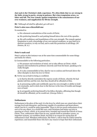Just such is the Christian's daily experience. We often think that we are strong in
the faith, strong in purity, strong in patience. But when temptation arises, we
falter and fall. The true remedy against temptation is the consciousness of our
own weakness, and supplication for Divine strength.
BI, “Although all shall be offended, yet will not I.
Peter’s aim was a threefold one
It consisted in-
1. His vehement contradiction of the words of Christ.
2. His preferring himself to and putting himself above the rest of the apostles.
3. His self-confidence and boastfulness of his own strength. The remedy against
temptation is such a knowledge of our own natural weakness, as may lead us to
distrust ourselves, to rely on God, and to seek His protection in all things. (W.
Denton, M. A.)
Peter’s rash zeal
Peter’s action in this instance was at the same time commendable for some things
and faulty for others.
I. Commendable in the following particulars.
1. His purpose and resolution of mind, not to take offence at Christ, which
purpose and resolution he professes sincerely and from his heart, speaking as he
really thought.
2. It is also commendable in him, that he was so zealous and forward above the
other disciples to show his love to Christ
II. Yet he was at fault in being so confident.
1. In that he directly contradicts the express words of Christ, whereby He had
plainly told him and the rest, that they should all be offended at Him.
2. In presuming rashly and confidently upon his own strength or ability to hold
out constantly, and to stick close to the Saviour in the time of trouble and danger
now at hand.
3. In arrogantly preferring himself to his fellow disciples, affirming that though
all should be offended, yet he would not. (George Petter.)
Enthusiasm
Enthusiasm is the glow of the soul; it is the lever by which men are raised above their
average level and enterprise, and become capable of a goodness and benevolence
which, but for it, would be quite impossible. There is not too much enthusiasm of any
sort or for any object, in a world like ours, and Christians had better not join in
sneering at a force, which, in its purest form, founded and reared the Church of Jesus
Christ. True, enthusiasm often loses its way, spends itself on mistaken causes, on
imperfect systems, on worthless ideals, but that is no reason for saying that all
enthusiasm is bad. Mistaken enthusiasm, like Peter’s, will in time be rudely tested by
experience; and meanwhile those who have any reason to hope that their enthusiasm
167
 