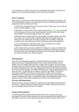 is not mistaken, can afford to be generous and hopeful about others. He that is not
against us is, unconsciously perhaps, on our side. (Canon Liddon.)
Peter’s rashness
Here we have an instance (as many elsewhere) of Peter’s temerity and rashness, not
well considering his weakness, and what spirit he was of. He betrays great infirmity,
arrogating much more than was in him.
1. He directly contradicts his Lord, who said, “All ye;” Peter says, “No, not all”-he
will not; not this night-no, never.
2. He believes not the oracle of the prophet Zechariah (Zec_13:7), but would shift
it off with pomp of words, as not concerning him; he was not one of the sheep
that should be scattered, though the Pastor was smitten.
3. He presumes too much upon his own strength, and of that which is out of his
own power, never mentioning or including the help and strength of God, by
whom alone he could stand. He neither considers his own frailty, which will
overthrow him, nor yet the power of God, which can sustain and uphold him.
4. He sets himself too much above other men; as if all men were weak in
comparison with Peter, and Peter the champion.
5. He is bold, hardy, and vainly confident in a thing yet to come, in which he has
never tried his strength. Knowing his present affection, he will take no notice of
his future peril; nay, he disclaims and almost scorns the danger, little thinking
how close it is to him. (Dr. Thomas Taylor.)
Self-deception
Louis XV, in his disgusting depravity, exposed himself to the smallpox, then the
dread of all society. Though flattered for a time into the belief that there was no
danger, he was at length undeceived; but, owing to the prevalence of court intrigue,
the information was only conveyed to him at the latest possible moment. He caused
his guilty companions to be sent away, telling them that he would recall them should
he recover from his disorder. Just before dismissing one of the most degraded among
them, he said: “I would fain die as a believer, and not as an infidel. I have been a
great sinner, doubtless; but I have ever observed Lent with a most scrupulous
exactitude; I have caused more than a hundred thousand masses to be said for the
repose of unhappy souls; I have respected the clergy, and punished the authors of all
impious works; so that I flatter myself I have not been a very bad Christian.”
Extreme self-dependence
There is a famous speech recorded of an old Norseman thoroughly characteristic of
the Teuton. “I believe neither in idols nor demons,” said he; “I put my sole trust in
my own strength of body and soul.” (S. Smiles.)
Danger of presumption
A scientific gentleman, deputed by the Government, was, not many years ago,
examining the scene of a fatal explosion. He was accompanied by the underviewer of
the colliery, and as they were inspecting the edges of a goaf (a region of foul air), it
168
 