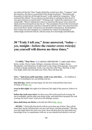 was observed that the “Davy” lamps which they carried were afire. “I suppose,” said
the inspector, that there is a good deal of fire damp hereabouts. “Thousands and
thousands of cubic feet all through the goaf,” coolly replied his companion. “Why,”
exclaimed the official, “do you mean to say that there is nothing but that shred of
wire gauze between us and eternity?” “Nothing at all,” replied the underviewer, very
composedly. “There’s nothing here where we stand but that gauze wire to keep the
whole mine from being blown into the air.” The precipitate retreat of the Government
official was instantaneous. And thus it should be with the sinner: his retreat from the
ways of sin-those “goafs” of poisonous air-should be instantaneous. Sir Humphrey
Davy’s lamp was never designed, as a substitute for caution if accidentally or
unknowingly carried into foul air, whereas many do so knowingly and habitually.
30 “Truly I tell you,” Jesus answered, “today—
yes, tonight—before the rooster crows twice[e]
you yourself will disown me three times.”
CLARKE, "That Thou - Συ is added by ABEGHKLMS - V, eighty-eight others,
Syriac, Arabic, Persic, Coptic, Ethiopic, Armenian, Slavonic, Vulgate, Saxon,
Theophylact, and Euthymsus. It adds much to the energy of the passage, every word
of which is deeply emphatical. Verily, I say unto thee, that Thou, This Day, in This
Very Night, before the cock shall crow Twice, Thou wilt deny Me.
GILL, "And Jesus saith unto him, verily I say unto thee,.... As confident as
thou art of standing by me, and abiding with me;
that this day, which was then begun; for the Jews reckoned their days from
evening, as in Gen_1:5;
even in this night; this night to be observed, this night of the passover, before it is
past:
before the cock crow twice; for there was a first and second cock crowing, the
one at midnight, and the other near break of day, and which last is properly the cock
crowing: the word "twice" is left out in the Ethiopic version:
thou shalt deny me thrice; as he did; See Gill on Mat_26:34.
HENRY, " Christ tells him that he will do worse than any of them. They will all
desert him, but he will deny him; not once, but thrice; and that presently; “This day,
even this night before the cock crow twice, thou wilt deny that ever thou hadst any
knowledge of me, or acquaintance with me, as one ashamed and afraid to own me.”
169
 