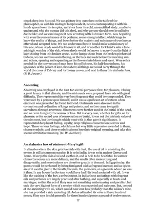 struck deep into his soul. We can picture it to ourselves on the table of the
philosopher, as with his midnight lamp beside it, he sits contemplating it with his
hands spread over his temples, and rises from his cold, unsanctified study, unable to
understand why the woman did this deed, and why anyone should now be called to
do the like; and we can imagine it now arresting with its broken form, now beguiling
with even the remembrance of its perfume, some strong intellect, which longs to
know the reality of things, and bows before the majesty and substance of true love as
offered and accepted here. We can understand how it would make a missionary of
this one, whose deeds would be known to all, and of another for Christ’s sake a lone
midnight watcher of the sick, whose deeds would be known to none-from the light of
love shining from this broken vessel, as the lamps shone from the broken pitchers of
Gideon, we can see thousands fleeing, as the bats and owls before the morning sun;
and others, opening and expanding as the flowers into bloom and scent. Were relics
needed for the conversion of man from his selfishness, his half-heartedness, his
ignorance of the power of love, first above all things we would carry through the
world the cross of Calvary and its thorny crown, and next to them this alabaster box.
(P. B. Power.)
Anointing
Anointing was employed in the East for several purposes: first, for pleasure, it being
a great luxury in that climate; and the ointments were prepared from oils with great
difficulty. They represented the very best fragrance that could be compounded. They
were used by a person upon himself; and it was a significant act of esteem when
ointment was presented by friend to friend. Ointments were also used in the
coronation and ordination of kings and priests; and so they came to signify
sacredness through reverence. Ointments were further used in the burial of the dead,
and so came to signify the sorrow of love. But in every case, whether for gifts, or for
pleasure, or for sacred uses of consecration or burial, it was not the intrinsic value of
the ointment, but the thought which went with it, that gave it significance. It
represented deep heart feeling, loyalty; deep religious consecration; sorrow and
hope. These various feelings, which have but very little expression awarded to them,
choose symbols; and these symbols almost lose their original meaning, and take this
second attributive meaning. (H. W. Beecher.)
An alabaster box of ointment-Mary’s gift
In climates where the skin gets feverish with dust, the use of oil in anointing the
person is still a common practice. It is so in India; it was so in ancient Greece and
Rome. It keeps the skin cool and soothes it, and is held to be healthful. In warmer
climes the senses are more delicate, and the smells often more strong and
disagreeable, and sweet odours are therefore greatly in demand. In Egypt today, the
guests would be perfumed by being fumigated with a fragrant incense; and as spices
are still used to give to the breath, the skin, the garments, an agreeable odour, so was
it then. In any house the Saviour would have had His head anointed with oil. It was
like the washing of the feet, a refreshment. In India these anointings with fragrant
oils and perfumes are largely practised after bathing, and especially at feasts and
marriages, so that the act of Mary was not something embarrassing and peculiar, but
only the very highest form of a service which was expected and welcome. But, instead
of the anointing with oil, which would have cost less probably than the widow’s mite,
she has provided a rich anointing oil. Judas estimated its value at three hundred
pence; Pliny says it sold generally for three hundred pence a pound of twelve ounces.
17
 
