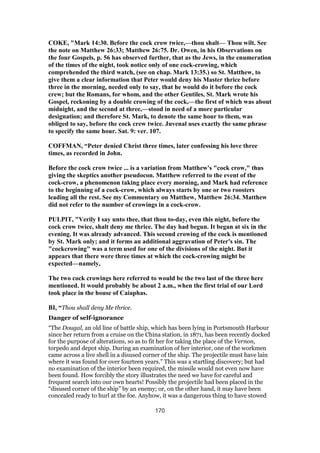 COKE, "Mark 14:30. Before the cock crow twice,—thou shalt— Thou wilt. See
the note on Matthew 26:33; Matthew 26:75. Dr. Owen, in his Observations on
the four Gospels, p. 56 has observed further, that as the Jews, in the enumeration
of the times of the night, took notice only of one cock-crowing, which
comprehended the third watch, (see on chap. Mark 13:35.) so St. Matthew, to
give them a clear information that Peter would deny his Master thrice before
three in the morning, needed only to say, that he would do it before the cock
crew; but the Romans, for whom, and the other Gentiles, St. Mark wrote his
Gospel, reckoning by a double crowing of the cock,—the first of which was about
midnight, and the second at three,—stood in need of a more particular
designation; and therefore St. Mark, to denote the same hour to them, was
obliged to say, before the cock crew twice. Juvenal uses exactly the same phrase
to specify the same hour. Sat. 9: ver. 107.
COFFMAN, “Peter denied Christ three times, later confessing his love three
times, as recorded in John.
Before the cock crow twice ... is a variation from Matthew's "cock crow," thus
giving the skeptics another pseudocon. Matthew referred to the event of the
cock-crow, a phenomenon taking place every morning, and Mark had reference
to the beginning of a cock-crow, which always starts by one or two roosters
leading all the rest. See my Commentary on Matthew, Matthew 26:34. Matthew
did not refer to the number of crowings in a cock-crow.
PULPIT, "Verily I say unto thee, that thou to-day, even this night, before the
cock crow twice, shalt deny me thrice. The day had begun. It began at six in the
evening. It was already advanced. This second crowing of the cock is mentioned
by St. Mark only; and it forms an additional aggravation of Peter's sin. The
"cockcrowing" was a term used for one of the divisions of the night. But it
appears that there were three times at which the cock-crowing might be
expected—namely,
The two cock crowings here referred to would be the two last of the three here
mentioned. It would probably be about 2 a.m., when the first trial of our Lord
took place in the house of Caiaphas.
BI, “Thou shall deny Me thrice.
Danger of self-ignorance
“The Dougal, an old line of battle ship, which has been lying in Portsmouth Harbour
since her return from a cruise on the China station, in 1871, has been recently docked
for the purpose of alterations, so as to fit her for taking the place of the Vernon,
torpedo and depot ship. During an examination of her interior, one of the workmen
came across a live shell in a disused corner of the ship. The projectile must have lain
where it was found for over fourteen years.” This was a startling discovery; but had
no examination of the interior been required, the missile would not even now have
been found. How forcibly the story illustrates the need we have for careful and
frequent search into our own hearts! Possibly the projectile had been placed in the
“disused corner of the ship” by an enemy; or, on the other hand, it may have been
concealed ready to hurl at the foe. Anyhow, it was a dangerous thing to have stowed
170
 