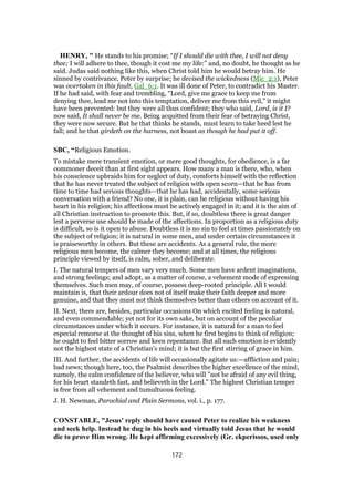 HENRY, " He stands to his promise; “If I should die with thee, I will not deny
thee; I will adhere to thee, though it cost me my life:” and, no doubt, he thought as he
said. Judas said nothing like this, when Christ told him he would betray him. He
sinned by contrivance, Peter by surprise; he devised the wickedness (Mic_2:1), Peter
was overtaken in this fault, Gal_6:1. It was ill done of Peter, to contradict his Master.
If he had said, with fear and trembling, “Lord, give me grace to keep me from
denying thee, lead me not into this temptation, deliver me from this evil,” it might
have been prevented: but they were all thus confident; they who said, Lord, is it I?
now said, It shall never be me. Being acquitted from their fear of betraying Christ,
they were now secure. But he that thinks he stands, must learn to take heed lest he
fall; and he that girdeth on the harness, not boast as though he had put it off.
SBC, “Religious Emotion.
To mistake mere transient emotion, or mere good thoughts, for obedience, is a far
commoner deceit than at first sight appears. How many a man is there, who, when
his conscience upbraids him for neglect of duty, comforts himself with the reflection
that he has never treated the subject of religion with open scorn—that he has from
time to time had serious thoughts—that he has had, accidentally, some serious
conversation with a friend? No one, it is plain, can be religious without having his
heart in his religion; his affections must be actively engaged in it; and it is the aim of
all Christian instruction to promote this. But, if so, doubtless there is great danger
lest a perverse use should be made of the affections. In proportion as a religious duty
is difficult, so is it open to abuse. Doubtless it is no sin to feel at times passionately on
the subject of religion; it is natural in some men, and under certain circumstances it
is praiseworthy in others. But these are accidents. As a general rule, the more
religious men become, the calmer they become; and at all times, the religious
principle viewed by itself, is calm, sober, and deliberate.
I. The natural tempers of men vary very much. Some men have ardent imaginations,
and strong feelings; and adopt, as a matter of course, a vehement mode of expressing
themselves. Such men may, of course, possess deep-rooted principle. All I would
maintain is, that their ardour does not of itself make their faith deeper and more
genuine, and that they must not think themselves better than others on account of it.
II. Next, there are, besides, particular occasions On which excited feeling is natural,
and even commendable; yet not for its own sake, but on account of the peculiar
circumstances under which it occurs. For instance, it is natural for a man to feel
especial remorse at the thought of his sins, when he first begins to think of religion;
he ought to feel bitter sorrow and keen repentance. But all such emotion is evidently
not the highest state of a Christian’s mind; it is but the first stirring of grace in him.
III. And further, the accidents of life will occasionally agitate us:—affliction and pain;
bad news; though here, too, the Psalmist describes the higher excellence of the mind,
namely, the calm confidence of the believer, who will "not be afraid of any evil thing,
for his heart standeth fast, and believeth in the Lord." The highest Christian temper
is free from all vehement and tumultuous feeling.
J. H. Newman, Parochial and Plain Sermons, vol. i., p. 177.
CONSTABLE, "Jesus' reply should have caused Peter to realize his weakness
and seek help. Instead he dug in his heels and virtually told Jesus that he would
die to prove Him wrong. He kept affirming excessively (Gr. ekperissos, used only
172
 