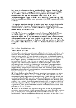 here in the New Testament) that he would definitely not deny Jesus. Peter did
not know how weak he was, a problem most disciples of Jesus share with him.
He would have to learn the hard way, through failure. Peter led the other
disciples in denying that they would deny Jesus. [Note: W. N. Clarke,
"Commentary on the Gospel of Mark," in An American Commentary, p. 214.]
Later he denied Jesus with the same vehemence with which he professed that he
would not.
This pericope is a strong warning for all disciples. When facing persecution for
one's allegiance to Jesus, one should not trust in the strength of his or her
commitment. He or she should trust in God who can supply the grace needed to
remain faithful (cf. Mark 9:14-29).
PULPIT, "But he spake exeseding vehemently ( ἐκπερισσῶς ἐλάλει), If I must
die with thee ( ἐάν με δέρ), I will not deny thee. The right reading ( ἐλάλει,
imperfect) implies that he kept asserting over and over again. He was, no doubt,
sincere in all this, but he had vet to learn his own weakness. St. Hilary says on
this, "Peter was so carried away by the fervor of his zeal and love for Christ, that
he regarded neither the weakness of his own flesh nor the truth of his Master's
word."
BI, “I will not deny Thee in any wise.
Peter’s denial of Christ
I. We may learn from this transaction not to be too forward in our professions, or too
confident in our own strength, lest confidence should at last increase the guilt and
shame of failure; and in the event of nonperformance, our professions be turned to
our reproach. The chief of the apostles mistook the firmness of his own spirit. In the
day of peace it is easy to form good resolutions, and to be confident that we shall
perform them. To resolve in private and act in public are very different things,
requiring very different degrees of firmness, both in exerting the powers of the
understanding and in regulating the affections of the heart. Rash resolutions are
foolish, and rash vows cannot be innocent. Yet our weakness is itself the decisive
proof that vows and resolutions ought to be made. But let them be made as reason
and duty require-deliberately not ostentatiously; not so much to be heard as to be
kept; not so much to man as to God.
II. To hope the best, and to depend the most upon those whose tempers are not so
warm and forward, but mild, and cool, and firm. In St. John we find no forward
professions, no hasty declarations of invincible spirit. He was firm and faithful, but
meek and unoffending. His zeal united gentleness. Zeal should be with moderation.
The passions must not rule the conduct. The feelings of a good man are ruled by his
religion. “Every thought should be brought into captivity to the obedience of Christ.”
Without such guidance feeling is bold, forward, and capricious, liable to error, and
will involve us in sin; but conviction and principle are steady and permanent; truth
and right are forever the same.
III. That if we be surprised into any failure in our duty we may be forgiven upon
repentance and reformation. But this great privilege must not be allowed to relax our
care, or encourage our presumption. St. Peter delayed his repentance only till he
knew his fault. Hand-in-hand with conviction came contrition. (W. Barrow, LL. D.)
173
 
