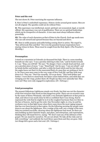 Peter and the rest
The text shows St. Peter exercising the supreme influence.
I. Here is Peter’s undoubted supremacy. History circles around great names. Men are
not all original. The apostles could not do without Peter.
II. This supremacy was intellectual, moral, spiritual; not economical, legal, or merely
official. His supremacy rose out of qualification. There are no spiritual leaderships
which can be irrespective of character. A true man must always influence others
powerfully.
III. The value of such characters as that of Peter in the Church. Each age needs men
who can call onward and upward because they are beyond and above.
IV. Here is noble purpose and noble feeling coming short in action. The sequel is,
“they all forsook Him and fled.” Not even the grandest human inspirations have
staying virtues in them. These must be sought from the Holy Spirit. (The Preacher’s
Monthly.)
Presumption
I stand on a mountain in Colorado six thousand feet high. There is a man standing
beneath me who says: “I see a peculiar shelving to this rock,” and he bends towards
it. I say: “Stop, you will fall.” He says: “No danger; I have a steady head and foot, and
see a peculiar piece of moss.” I say: “Stand back”; but he says: “I am not afraid”; and
he bends farther and farther, and after a while his head whirls and his feet slip-and
the eagles know not that it is the macerated flesh of a man they are picking at, but it
is. So I have seen men come to the very verge of New York life, and they look away
down in it. They say: “Don’t be cowardly. Let us go down.” They look farther and
farther. I warn them to stand back; but Satan comes behind them, and while they are
swinging over the verge, pushes them off. People say they were naturally bad. They
were not! They were only engaged in exploration. (Dr. Talmage.)
Fatal presumption
The present Eddystone Lighthouse stands very firmly, but that was not the character
of the first structure that stood on that dangerous point. There was an eccentric man
by the name of Henry Winstanly, who built a very fantastic lighthouse at that point in
1696, and when it was nearly done he felt so confident that it was strong, that he
expressed the wish that he might be in it in the roughest hurricane that ever blew in
the face of heaven. And he got his wish. One November night, in 1703, he and his
workmen were in that light house when there came down the most raging tempest
that has ever been known in that region. On the following morning the people came
down to see about the lighthouse. Not a vestige of the wall, not a vestige of the men.
Only two twisted iron bolts, showing where the lighthouse had stood. So there are
men building up their fantastic hopes, and plans, and enterprises, and expectations,
thinking they will stand forever, saying: “We don’t want any of the defences of the
gospel. We can stand for ourselves. We are not afraid. We take all the risks and we
defy everything;” and suddenly the Lord blows upon them and they are gone. Only
two things left-a grave and a lost soul. (Dr. Talmage.)
174
 