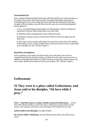 Accumulated sin
Peter, instead of being humbled and made self-distrustful by our Lord’s warning, as
he ought to have been, only heaps up more sin against himself by persisting in
contradicting the Lord. Let us take note from this that the child of God, through
strength of his corruption, may fall often into the same sin, notwithstanding good
means against it.
1. It is a very hard thing to lead people out of themselves. Almost nothing but
experience of former falls brings them to see their folly.
2. Till their mind is changed their action will be the same.
3. Weakness of grace causes even the best to fall over and over again into the
same sins.
4. The same reason remains still which may move the Lord to leave His children
to themselves; to try, excite, humble them, work more serious sorrow, make them
more watchful, etc. (Dr. Thomas Taylor.)
Repetition strengthens
Every repetition of sin makes sin the stronger; for as the body, the more it is
nourished and fed, the stronger it grows, so with sin in the soul; every new act is an
addition of strength till it comes to a habit. Pluck up a twig, then, before it grows up
into a plant. Dash out the brains of every sin in infancy. (Dr. Thomas Taylor.)
Gethsemane
32 They went to a place called Gethsemane, and
Jesus said to his disciples, “Sit here while I
pray.”
GILL, "And they came to a place which is named Gethsemane,.... At the
foot of the Mount of Olives, where the olives, which grew in great plenty on the
mount, were pressed: and where our Lord began to be bruised, for our sins:
and be saith to his disciples: to eight of them:
sit ye here while I shall pray; at some distance from hence; See Gill on Mat_
26:36.
175
 