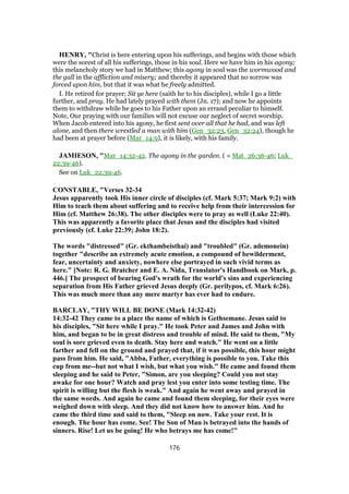 HENRY, "Christ is here entering upon his sufferings, and begins with those which
were the sorest of all his sufferings, those in his soul. Here we have him in his agony;
this melancholy story we had in Matthew; this agony in soul was the wormwood and
the gall in the affliction and misery; and thereby it appeared that no sorrow was
forced upon him, but that it was what he freely admitted.
I. He retired for prayer; Sit ye here (saith he to his disciples), while I go a little
further, and pray. He had lately prayed with them (Jn. 17); and now he appoints
them to withdraw while he goes to his Father upon an errand peculiar to himself.
Note, Our praying with our families will not excuse our neglect of secret worship.
When Jacob entered into his agony, he first sent over all that he had, and was left
alone, and then there wrestled a man with him (Gen_32:23, Gen_32:24), though he
had been at prayer before (Mar_14:9), it is likely, with his family.
JAMIESON, "Mar_14:32-42. The agony in the garden. ( = Mat_26:36-46; Luk_
22:39-46).
See on Luk_22:39-46.
CONSTABLE, "Verses 32-34
Jesus apparently took His inner circle of disciples (cf. Mark 5:37; Mark 9:2) with
Him to teach them about suffering and to receive help from their intercession for
Him (cf. Matthew 26:38). The other disciples were to pray as well (Luke 22:40).
This was apparently a favorite place that Jesus and the disciples had visited
previously (cf. Luke 22:39; John 18:2).
The words "distressed" (Gr. ekthambeisthai) and "troubled" (Gr. ademonein)
together "describe an extremely acute emotion, a compound of bewilderment,
fear, uncertainty and anxiety, nowhere else portrayed in such vivid terms as
here." [Note: R. G. Bratcher and E. A. Nida, Translator's Handbook on Mark, p.
446.] The prospect of bearing God's wrath for the world's sins and experiencing
separation from His Father grieved Jesus deeply (Gr. perilypos, cf. Mark 6:26).
This was much more than any mere martyr has ever had to endure.
BARCLAY, "THY WILL BE DONE (Mark 14:32-42)
14:32-42 They came to a place the name of which is Gethsemane. Jesus said to
his disciples, "Sit here while I pray." He took Peter and James and John with
him, and began to be in great distress and trouble of mind. He said to them, "My
soul is sore grieved even to death. Stay here and watch." He went on a little
farther and fell on the ground and prayed that, if it was possible, this hour might
pass from him. He said, "Abba, Father, everything is possible to you. Take this
cup from me--but not what I wish, but what you wish." He came and found them
sleeping and he said to Peter, "Simon, are you sleeping? Could you not stay
awake for one hour? Watch and pray lest you enter into some testing time. The
spirit is willing but the flesh is weak." And again he went away and prayed in
the same words. And again he came and found them sleeping, for their eyes were
weighed down with sleep. And they did not know how to answer him. And he
came the third time and said to them, "Sleep on now. Take your rest. It is
enough. The hour has come. See! The Son of Man is betrayed into the hands of
sinners. Rise! Let us be going! He who betrays me has come!"
176
 