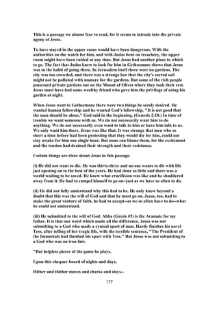 This is a passage we almost fear to read, for it seems to intrude into the private
agony of Jesus.
To have stayed in the upper room would have been dangerous. With the
authorities on the watch for him, and with Judas bent on treachery, the upper
room might have been raided at any time. But Jesus had another place to which
to go. The fact that Judas knew to look for him in Gethsemane shows that Jesus
was in the habit of going there. In Jerusalem itself there were no gardens. The
city was too crowded, and there was a strange law that the city's sacred soil
might not be polluted with manure for the gardens. But some of the rich people
possessed private gardens out on the Mount of Olives where they took their rest.
Jesus must have had some wealthy friend who gave him the privilege of using his
garden at night.
When Jesus went to Gethsemane there were two things he sorely desired. He
wanted human fellowship and he wanted God's fellowship. "It is not good that
the man should be alone," God said in the beginning. (Genesis 2:18.) In time of
trouble we want someone with us. We do not necessarily want him to do
anything. We do not necessarily even want to talk to him or have him talk to us.
We only want him there. Jesus was like that. It was strange that men who so
short a time before had been protesting that they would die for him, could not
stay awake for him one single hour. But none can blame them, for the excitement
and the tension had drained their strength and their resistance.
Certain things are clear about Jesus in this passage.
(i) He did not want to die. He was thirty-three and no one wants to die with life
just opening on to the best of the years. He had done so little and there was a
world waiting to be saved. He knew what crucifixion was like and he shuddered
away from it. He had to compel himself to go on--just as we have so often to do.
(ii) He did not fully understand why this had to be. He only knew beyond a
doubt that this was the will of God and that he must go on. Jesus, too, had to
make the great venture of faith, he had to accept--as we so often have to do--what
he could not understand.
(iii) He submitted to the will of God. Abba (Greek #5) is the Aramaic for my
father. It is that one word which made all the difference. Jesus was not
submitting to a God who made a cynical sport of men. Hardy finishes his novel
Tess, after telling of her tragic life, with the terrible sentence, "The President of
the Immortals had finished his sport with Tess." But Jesus was not submitting to
a God who was an iron fate.
"But helpless pieces of the game he plays,
Upon this chequer board of nights and days,
Hither and thither moves and checks and slays--
177
 