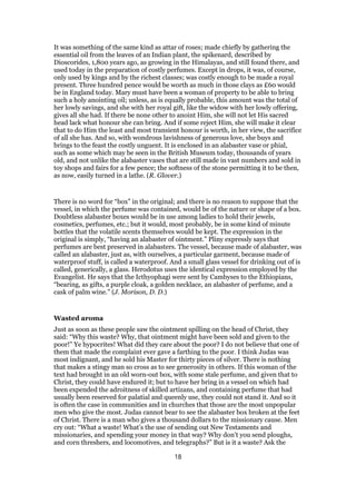 It was something of the same kind as attar of roses; made chiefly by gathering the
essential oil from the leaves of an Indian plant, the spikenard, described by
Dioscorides, 1,800 years ago, as growing in the Himalayas, and still found there, and
used today in the preparation of costly perfumes. Except in drops, it was, of course,
only used by kings and by the richest classes; was costly enough to be made a royal
present. Three hundred pence would be worth as much in those clays as £60 would
be in England today. Mary must have been a woman of property to be able to bring
such a holy anointing oil; unless, as is equally probable, this amount was the total of
her lowly savings, and she with her royal gift, like the widow with her lowly offering,
gives all she had. If there be none other to anoint Him, she will not let His sacred
head lack what honour she can bring. And if some reject Him, she will make it clear
that to do Him the least and most transient honour is worth, in her view, the sacrifice
of all she has. And so, with wondrous lavishness of generous love, she buys and
brings to the feast the costly unguent. It is enclosed in an alabaster vase or phial,
such as some which may be seen in the British Museum today, thousands of years
old, and not unlike the alabaster vases that are still made in vast numbers and sold in
toy shops and fairs for a few pence; the softness of the stone permitting it to be then,
as now, easily turned in a lathe. (R. Glover.)
There is no word for “box” in the original; and there is no reason to suppose that the
vessel, in which the perfume was contained, would be of the nature or shape of a box.
Doubtless alabaster boxes would be in use among ladies to hold their jewels,
cosmetics, perfumes, etc.; but it would, most probably, be in some kind of minute
bottles that the volatile scents themselves would be kept. The expression in the
original is simply, “having an alabaster of ointment.” Pliny expressly says that
perfumes are best preserved in alabasters. The vessel, because made of alabaster, was
called an alabaster, just as, with ourselves, a particular garment, because made of
waterproof stuff, is called a waterproof. And a small glass vessel for drinking out of is
called, generically, a glass. Herodotus uses the identical expression employed by the
Evangelist. He says that the Icthyophagi were sent by Cambyses to the Ethiopians,
“bearing, as gifts, a purple cloak, a golden necklace, an alabaster of perfume, and a
cask of palm wine.” (J. Morison, D. D.)
Wasted aroma
Just as soon as these people saw the ointment spilling on the head of Christ, they
said: “Why this waste? Why, that ointment might have been sold and given to the
poor!” Ye hypocrites! What did they care about the poor? I do not believe that one of
them that made the complaint ever gave a farthing to the poor. I think Judas was
most indignant, and he sold his Master for thirty pieces of silver. There is nothing
that makes a stingy man so cross as to see generosity in others. If this woman of the
text had brought in an old worn-out box, with some stale perfume, and given that to
Christ, they could have endured it; but to have her bring in a vessel on which had
been expended the adroitness of skilled artizans, and containing perfume that had
usually been reserved for palatial and queenly use, they could not stand it. And so it
is often the case in communities and in churches that those are the most unpopular
men who give the most. Judas cannot bear to see the alabaster box broken at the feet
of Christ. There is a man who gives a thousand dollars to the missionary cause. Men
cry out: “What a waste! What’s the use of sending out New Testaments and
missionaries, and spending your money in that way? Why don’t you send ploughs,
and corn threshers, and locomotives, and telegraphs?” But is it a waste? Ask the
18
 