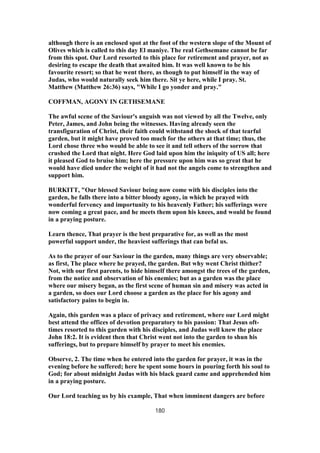 although there is an enclosed spot at the foot of the western slope of the Mount of
Olives which is called to this day El maniye. The real Gethsemane cannot be far
from this spot. Our Lord resorted to this place for retirement and prayer, not as
desiring to escape the death that awaited him. It was well known to be his
favourite resort; so that he went there, as though to put himself in the way of
Judas, who would naturally seek him there. Sit ye here, while I pray. St.
Matthew (Matthew 26:36) says, "While I go yonder and pray."
COFFMAN, AGONY IN GETHSEMANE
The awful scene of the Saviour's anguish was not viewed by all the Twelve, only
Peter, James, and John being the witnesses. Having already seen the
transfiguration of Christ, their faith could withstand the shock of that tearful
garden, but it might have proved too much for the others at that time; thus, the
Lord chose three who would be able to see it and tell others of the sorrow that
crushed the Lord that night. Here God laid upon him the iniquity of US all; here
it pleased God to bruise him; here the pressure upon him was so great that he
would have died under the weight of it had not the angels come to strengthen and
support him.
BURKITT, "Our blessed Saviour being now come with his disciples into the
garden, he falls there into a bitter bloody agony, in which he prayed with
wonderful fervency and importunity to his heavenly Father; his sufferings were
now coming a great pace, and he meets them upon his knees, and would be found
in a praying posture.
Learn thence, That prayer is the best preparative for, as well as the most
powerful support under, the heaviest sufferings that can befal us.
As to the prayer of our Saviour in the garden, many things are very observable;
as first, The place where he prayed, the garden. But why went Christ thither?
Not, with our first parents, to hide himself there amongst the trees of the garden,
from the notice and observation of his enemies; but as a garden was the place
where our misery began, as the first scene of human sin and misery was acted in
a garden, so does our Lord choose a garden as the place for his agony and
satisfactory pains to begin in.
Again, this garden was a place of privacy and retirement, where our Lord might
best attend the offices of devotion preparatory to his passion: That Jesus oft-
times resorted to this garden with his disciples, and Judas well knew the place
John 18:2. It is evident then that Christ went not into the garden to shun his
sufferings, but to prepare himself by prayer to meet his enemies.
Observe, 2. The time when he entered into the garden for prayer, it was in the
evening before he suffered; here he spent some hours in pouring forth his soul to
God; for about midnight Judas with his black guard came and apprehended him
in a praying posture.
Our Lord teaching us by his example, That when imminent dangers are before
180
 