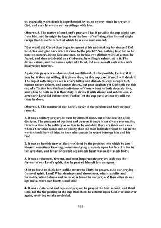 us, especially when death is apprehended by us, to be very much in prayer to
God, and very fervent in our wrestlings with him.
Observe, 3. The matter of our Lord's prayer: That if possible the cup might pass
from him; and he might be kept from the hour of suffering, that his soul might
escape that dreadful wrath at which he was so sore amazed.
"But what! did Christ then begin to repent of his undertaking for sinners? Did
he shrink and give back when it came to the pinch?" No, nothing less; but as he
had two natures, being God and man, so he had two distinct wills: as a man, he
feared, and shunned death! as a God-man, he willingly submitted to it. The
divine nature, and the human spirit of Christ, did now assault each other with
disagreeing interests.
Again, this prayer was absolute, but conditional. If it be possible, Father; if it
may be; if thou art willing, if it please thee, let this cup pass; if not, I will drink it.
The cup of sufferings we see is a very bitter and distasteful cup; a cup which
human nature abhors, and cannot desire, but pray against; yet God doth put this
cup of affliction into the hands oft-times of those whom he doth sincerely love,
and when he doth so, it is their duty to drink it with silence and submission, as
here their Lord did before them; Father, let the cup pass; yet not my will but
thine be done.
Observe, 4. The manner of our Lord's payer in the garden; and here we may
remark,
1. It was a solitary prayer; he went by himself alone, out of the hearing of his
disciples. The company of our best and dearest friends is not always seasonable;
there is a time to be solitary as well as to be sociable; there are times and cases
when a Christian would not be willing that the most intimate friend he has in the
world should be with him, to hear what passes in secret between him and his
God.
2. It was an humble prayer, that is evident by the postures into which he cast
himself, sometimes kneeling, sometimes lying prostrate upon his face: He lies in
the very dust, and lower he cannot lie; and his heart was as low as his body.
3. It was a vehement, fervent, and most importunate prayer; such was the
fervour of our Lord's spirit, that he prayed himself into an agony.
O let us blush to think how unlike we are to Christ in prayer, as to our praying
frame of spirit. Lord! What deadness and drowsiness, what stupidity and
formality, what dulness and laziness, is found in our prayers! How often do our
lips move, when our hearts stand still!
4. It was a reiterated and repeated prayer; he prayed the first, second, and third
time, for the the passing of the cup from him; he returns upon God over and over
again, resolving to take no denial.
181
 