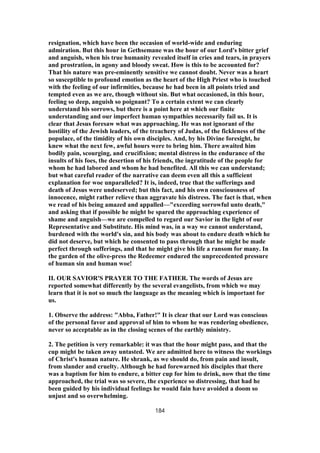 resignation, which have been the occasion of world-wide and enduring
admiration. But this hour in Gethsemane was the hour of our Lord's bitter grief
and anguish, when his true humanity revealed itself in cries and tears, in prayers
and prostration, in agony and bloody sweat. How is this to be accounted for?
That his nature was pre-eminently sensitive we cannot doubt. Never was a heart
so susceptible to profound emotion as the heart of the High Priest who is touched
with the feeling of our infirmities, because he had been in all points tried and
tempted even as we are, though without sin. But what occasioned, in this hour,
feeling so deep, anguish so poignant? To a certain extent we can clearly
understand his sorrows, but there is a point here at which our finite
understanding and our imperfect human sympathies necessarily fail us. It is
clear that Jesus foresaw what was approaching. He was not ignorant of the
hostility of the Jewish leaders, of the treachery of Judas, of the fickleness of the
populace, of the timidity of his own disciples. And, by his Divine foresight, he
knew what the next few, awful hours were to bring him. There awaited him
bodily pain, scourging, and crucifixion; mental distress in the endurance of the
insults of his foes, the desertion of his friends, the ingratitude of the people for
whom he had labored and whom he had benefited. All this we can understand;
but what careful reader of the narrative can deem even all this a sufficient
explanation for woe unparalleled? It is, indeed, true that the sufferings and
death of Jesus were undeserved; but this fact, and his own consciousness of
innocence, might rather relieve than aggravate his distress. The fact is that, when
we read of his being amazed and appalled—"exceeding sorrowful unto death,"
and asking that if possible he might be spared the approaching experience of
shame and anguish—we are compelled to regard our Savior in the light of our
Representative and Substitute. His mind was, in a way we cannot understand,
burdened with the world's sin, and his body was about to endure death which he
did not deserve, but which he consented to pass through that he might be made
perfect through sufferings, and that he might give his life a ransom for many. In
the garden of the olive-press the Redeemer endured the unprecedented pressure
of human sin and human woe!
II. OUR SAVIOR'S PRAYER TO THE FATHER. The words of Jesus are
reported somewhat differently by the several evangelists, from which we may
learn that it is not so much the language as the meaning which is important for
us.
1. Observe the address: "Abba, Father!" It is clear that our Lord was conscious
of the personal favor and approval of him to whom he was rendering obedience,
never so acceptable as in the closing scenes of the earthly ministry.
2. The petition is very remarkable: it was that the hour might pass, and that the
cup might be taken away untasted. We are admitted here to witness the workings
of Christ's human nature. He shrank, as we should do, from pain and insult,
from slander and cruelty. Although he had forewarned his disciples that there
was a baptism for him to endure, a bitter cup for him to drink, now that the time
approached, the trial was so severe, the experience so distressing, that had he
been guided by his individual feelings he would fain have avoided a doom so
unjust and so overwhelming.
184
 