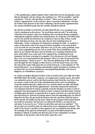 3. The qualification, added explains what would otherwise be inexplicable. Jesus
did not absolutely ask for release; his condition was, "If it be possible," and his
conclusion, "Not my will, but thine, be done!" There was no resistance to the
Father's appointment; on the contrary, there was perfect submission. Not that
the Father took pleasure in the Son's sufferings, but the Father appointed that
the ransom should be paid, that the sacrifice should be offered.
III. OUR SAVIOR'S CLINGING TO HIS DISCIPLES. Very touching is our
Lord's attachment to the eleven; "he loved them unto the end;" he took them
with him to the garden. And very touching is his craving for human sympathy.
Although his anguish could be best endured alone, he would have the little band
not far off, and the favored three he would have close by him. If they would
watch with him one hour, the one only, the one last remaining hour of
fellowship—if they would pray for themselves, perhaps for him—it would be a
solace to his tender soul; to be assured of their sympathy, to be assured that,
even on earth, he was not alone; that there was, even now, some gratitude, some
love, some sympathizing sorrow, left on earth. Why Jesus should have gone
thrice to see whether his three nearest friends were watching with him in the
hour of his bitter woe, seems only to be explained by considering his true
humanity, his heart yearning for sympathy. Even his prayers, fervent though
they were, were interrupted for this purpose! There is a tone of reproach in his
final permission, "Sleep on now!"—now that the glimmering of the torches is
seen through the olive boughs as their bearers cross the deep ravine, now that
the step of the traitor falls upon the ear of the betrayed. A sad reminder of "the
irreparable past;" an everlasting expostulation, again and again in coming years
to ring in the ear of each slumberous, unsympathizing disciple, and rouse to
diligence, to watchfulness, to prayer.
IV. OUR SAVIOR'S RESIGNATION AND ACCEPTANCE OF THE FUTURE
BEFORE HIM. His bodily weakness was supported by angelic succor. His spirit
was calmed by prayer, and by the final assurance that from the cross there was
no release, except at the cost of the abandonment of his work of redemption.
From the moment that the conflict was over, and his mind was fully and finally
made up to accept the Divine appointment—from that moment his demeanor
was changed. Instead of seeking sympathy from his disciples, he spoke words of
authority and encouragement to them, in their weakness and their panic. Instead
of falling upon his knees or upon his face, in agony and tears, he went forward to
meet his betrayers. Instead of seeking release from the impending fate, he offered
himself to his foes. He put forth his hand to take the cup from which he had so
lately shrunk. He boldly met the hour which, in the prospect, had seemed almost
too awful to encounter. He had now no will but his Father's, no aim but our
salvation. Even now he saw "of the travail of his soul, and was satisfied." "For
the joy that was set before him, he endured the cross, despising the shame!" The
unity of the Savior's sacrifice is thus apparent. He was obedient unto death; and
the triumph of the spirit in Gethsemane was part of his filial and perfect
obedience. Indeed, it would seem that the price of our redemption was paid,
spiritually, in the garden; and, in the body, upon the cross!
185
 