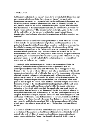 APPLICATION.
1. This representation of our Savior's character is peculiarly fitted to awaken our
reverence, gratitude, and faith. As we trace our Savior's career of active
benevolence, our minds are constantly impressed with his unselfishness and pity,
his willingness and power to relieve the wants, heal the disorders, pardon the
sins, of men. But when we behold him in suffering and anguish, and remember
that he conseated to this experience for our sake, for our salvation, how can our
hearts remain untouched? The innocent suffers in the place, and for the benefit
of, the guilty. If we are the persons benefited, how sincere should be our
thanksgiving, how lowly our adoration, how ardent our faith, how complete our
devotion!
2. In the demeanor of our Savior in the garden there is much which we shall do
well to imitate. His patient endurance of grief and trouble encountered in the
path divinely appointed, the absence of any hatred or vindictiveness towards his
foes, his forbearance with his unsympathizing friends, and, above all, his
submissive prayer offered to the Father,—all these are an example which all his
followers should ponder and copy. Whilst we cannot suffer as he did for the
benefit of the whole human race, our patience under trouble, our perseverance in
resignation, and consecration to the will of God, are qualities which will not only
prove serviceable to ourselves, but helpful and advantageous to some at least
over whom our influence may extend.
3. Nothing is more fitted to deepen our sense of the enormity of human sin,
nothing is more fitted to bring our sinful hearts to penitence, than the
contemplation of the dread scenes of Gethsemane. Jesus was oppressed by a
burden of sin—the sin of others, which we may take as an example of the sins of
mankind, and ourselves—all of which he then bore. The coldness and callousness
of the eleven, the treachery of Judas, the cowardice of Peter, the malice of the
priests, the fickleness of the multitude, the injustice of the Roman governor, the
unspiritual and unfeeling insolence of the rulers,—all these in this awful hour
pressed heavily upon the soul of Jesus. But these were only samples of the sins of
humanity at large, of the sins of each individual in particular. He took all upon
his own great heart, and bore them, and suffered for them, and on the cross
submitted to that death which was their due penalty. In what spirit should we
contemplate these sufferings of our Redeemer? Surely, if anything is adapted to
bring us in lowly contrition before the feet of God, this scene is pre-eminently so
adapted. Not indeed in abject, hopeless, terror, but with humble repentance and
confidence. For the same scene that reminds us of our sins, reminds us of Divine
mercy, and of the Being through whose sacrifice that mercy is freely extended to
every contrite and believing suppliant. This is the language of every Christian
who is a spectator of these unparalleled woes: "He loved me, and gave himself
for me!"
4. And what more fitted to awaken within the breast of every hearer of the gospel
a conviction of the greatness and sufficiency of the salvation which is by Christ
unto all who believe? There is no extenuation of the seriousness, the almost
desperateness, of the sinner's case; for sin evidently needed, if this record be
186
 