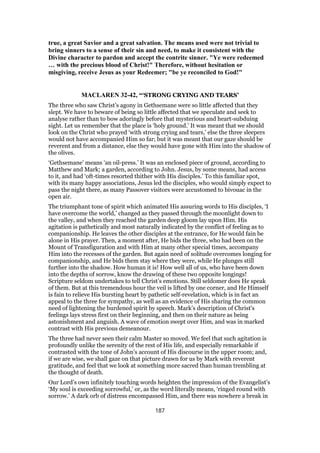 true, a great Savior and a great salvation. The means used were not trivial to
bring sinners to a sense of their sin and need, to make it consistent with the
Divine character to pardon and accept the contrite sinner. "Ye were redeemed
… with the precious blood of Christ!" Therefore, without hesitation or
misgiving, receive Jesus as your Redeemer; "be ye reconciled to God!"
MACLAREN 32-42, “‘STRONG CRYING AND TEARS’
The three who saw Christ’s agony in Gethsemane were so little affected that they
slept. We have to beware of being so little affected that we speculate and seek to
analyse rather than to bow adoringly before that mysterious and heart-subduing
sight. Let us remember that the place is ‘holy ground.’ It was meant that we should
look on the Christ who prayed ‘with strong crying and tears,’ else the three sleepers
would not have accompanied Him so far; but it was meant that our gaze should be
reverent and from a distance, else they would have gone with Him into the shadow of
the olives.
‘Gethsemane’ means ‘an oil-press.’ It was an enclosed piece of ground, according to
Matthew and Mark; a garden, according to John. Jesus, by some means, had access
to it, and had ‘oft-times resorted thither with His disciples.’ To this familiar spot,
with its many happy associations, Jesus led the disciples, who would simply expect to
pass the night there, as many Passover visitors were accustomed to bivouac in the
open air.
The triumphant tone of spirit which animated His assuring words to His disciples, ‘I
have overcome the world,’ changed as they passed through the moonlight down to
the valley, and when they reached the garden deep gloom lay upon Him. His
agitation is pathetically and most naturally indicated by the conflict of feeling as to
companionship. He leaves the other disciples at the entrance, for He would fain be
alone in His prayer. Then, a moment after, He bids the three, who had been on the
Mount of Transfiguration and with Him at many other special times, accompany
Him into the recesses of the garden. But again need of solitude overcomes longing for
companionship, and He bids them stay where they were, while He plunges still
further into the shadow. How human it is! How well all of us, who have been down
into the depths of sorrow, know the drawing of these two opposite longings!
Scripture seldom undertakes to tell Christ’s emotions. Still seldomer does He speak
of them. But at this tremendous hour the veil is lifted by one corner, and He Himself
is fain to relieve His bursting heart by pathetic self-revelation, which is in fact an
appeal to the three for sympathy, as well as an evidence of His sharing the common
need of lightening the burdened spirit by speech. Mark’s description of Christ’s
feelings lays stress first on their beginning, and then on their nature as being
astonishment and anguish. A wave of emotion swept over Him, and was in marked
contrast with His previous demeanour.
The three had never seen their calm Master so moved. We feel that such agitation is
profoundly unlike the serenity of the rest of His life, and especially remarkable if
contrasted with the tone of John’s account of His discourse in the upper room; and,
if we are wise, we shall gaze on that picture drawn for us by Mark with reverent
gratitude, and feel that we look at something more sacred than human trembling at
the thought of death.
Our Lord’s own infinitely touching words heighten the impression of the Evangelist’s
‘My soul is exceeding sorrowful,’ or, as the word literally means, ‘ringed round with
sorrow.’ A dark orb of distress encompassed Him, and there was nowhere a break in
187
 