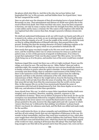 the gloom which shut Him in. And this is He who, but an hour before, had
bequeathed His ‘joy’ to His servants, and had bidden them ‘be of good cheer,’ since
He had ‘conquered the world.’
Dare we ask what were the elements of that all-enveloping horror of great darkness?
Reverently we may. That astonishment and distress no doubt were partly due to the
recoil of flesh from death. But if that was their sole cause, Jesus has been surpassed
in heroism, not only by many a martyr who drew his strength from Him, but by many
a rude soldier and by many a criminal. No! The waters of the baptism with which He
was baptized had other sources than that, though it poured a tributary stream into
them.
We shall not understand Gethsemane at all, nor will it touch our hearts and wills as it
is meant to do, unless, as we look, we say in adoring wonder, ‘The Lord hath made to
meet on Him the iniquity of us all.’ It was the weight of the world’s sin which He took
on Him by willing identification of Himself with men, that pressed Him to the
ground. Nothing else than the atoning character of Christ’s sufferings explains so far
as it can be explained, the agony which we are permitted to behold afar off.
How nearly that agony was fatal is taught us by His own word ‘unto death,’ A little
more, and He would have died. Can we retain reverence for Jesus as a perfect and
pattern man, in view of His paroxysm of anguish in Gethsemane, if we refuse to
accept that explanation? Truly was the place named ‘The Olive-press,’ for in it His
whole being was as if in the press, and another turn of the screw would have crushed
Him.
Darkness ringed Him round, but there was a rift in it right overhead. Prayer was His
refuge, as it must be ours. The soul that can cry, ‘Abba, Father!’ does not walk in
unbroken night. His example teaches us what our own sorrows should also teach us-
to betake ourselves to prayer when the spirit is desolate. In that wonderful prayer we
reverently note three things: there is unbroken consciousness of the Father’s love;
there is the instinctive recoil of flesh and the sensitive nature from the suffering
imposed; and there is the absolute submission of the will, which silences the
remonstrance of flesh. Whatever the weight laid on Jesus by His bearing of the sins
of the world, it did not take from Him the sense of sonship. But, on the other hand,
that sense did not take from Him the consciousness that the world’s sin lay upon
Him. In like manner His cry on the Cross mysteriously blended the sense of
communion with God and of abandonment by God. Into these depths we see but a
little way, and adoration is better than speculation.
Jesus shrank from ‘this cup,’ in which so many bitter ingredients besides death were
mingled, such as treachery, desertion, mocking, rejection, exposure to ‘the
contradiction of sinners.’ There was no failure of purpose in that recoil, for the cry for
exemption was immediately followed by complete submission to the Father’s will. No
perturbation in the lower nature ever caused His fixed resolve to waver. The needle
always pointed to the pole, however the ship might pitch and roll. A prayer in which
‘remove this from me’ is followed by that yielding ‘nevertheless’ is always heard.
Christ’s was heard, for calmness came back, and His flesh was stilled and made ready
for the sacrifice.
So He could rejoin the three, in whose sympathy and watchfulness He had trusted-
and they all were asleep! Surely that was one ingredient of bitterness in His cup. We
wonder at their insensibility; and how they must have wondered at it too, when after
years taught them what they had lost, and how faithless they had been! Think of men
who could have seen and heard that scene, which has drawn the worshipping regard
of the world ever since, missing it all because they fell asleep! They had kept awake
long enough to see Him fall on the ground and to hear His prayer, but, worn out by a
188
 