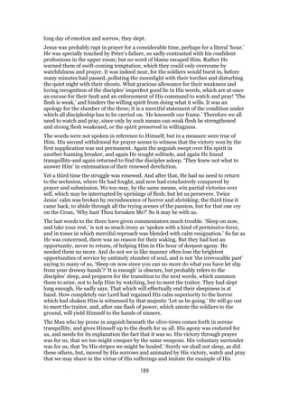 long day of emotion and sorrow, they slept.
Jesus was probably rapt in prayer for a considerable time, perhaps for a literal ‘hour.’
He was specially touched by Peter’s failure, so sadly contrasted with his confident
professions in the upper room; but no word of blame escaped Him. Rather He
warned them of swift-coming temptation, which they could only overcome by
watchfulness and prayer. It was indeed near, for the soldiers would burst in, before
many minutes had passed, polluting the moonlight with their torches and disturbing
the quiet night with their shouts. What gracious allowance for their weakness and
loving recognition of the disciples’ imperfect good lie in His words, which are at once
an excuse for their fault and an enforcement of His command to watch and pray! ‘The
flesh is weak,’ and hinders the willing spirit from doing what it wills. It was an
apology for the slumber of the three; it is a merciful statement of the condition under
which all discipleship has to be carried on. ‘He knoweth our frame.’ Therefore we all
need to watch and pray, since only by such means can weak flesh be strengthened
and strong flesh weakened, or the spirit preserved in willingness.
The words were not spoken in reference to Himself, but in a measure were true of
Him. His second withdrawal for prayer seems to witness that the victory won by the
first supplication was not permanent. Again the anguish swept over His spirit in
another foaming breaker, and again He sought solitude, and again He found
tranquillity-and again returned to find the disciples asleep. ‘They knew not what to
answer Him’ in extenuation of their renewed dereliction.
Yet a third time the struggle was renewed. And after that, He had no need to return
to the seclusion, where He had fought, and now had conclusively conquered by
prayer and submission. We too may, by the same means, win partial victories over
self, which may be interrupted by uprisings of flesh; but let us persevere. Twice
Jesus’ calm was broken by recrudescence of horror and shrinking; the third time it
came back, to abide through all the trying scenes of the passion, but for that one cry
on the Cross, ‘Why hast Thou forsaken Me?’ So it may be with us.
The last words to the three have given commentators much trouble. ‘Sleep on now,
and take your rest,’ is not so much irony as ‘spoken with a kind of permissive force,
and in tones in which merciful reproach was blended with calm resignation.’ So far as
He was concerned, there was no reason for their waking. But they had lost an
opportunity, never to return, of helping Him in His hour of deepest agony. He
needed them no more. And do not we in like manner often lose the brightest
opportunities of service by untimely slumber of soul, and is not ‘the irrevocable past’
saying to many of us, ‘Sleep on now since you can no more do what you have let slip
from your drowsy hands’? ‘It is enough’ is obscure, but probably refers to the
disciples’ sleep, and prepares for the transition to the next words, which summon
them to arise, not to help Him by watching, but to meet the traitor. They had slept
long enough, He sadly says. That which will effectually end their sleepiness is at
hand. How completely our Lord had regained His calm superiority to the horror
which had shaken Him is witnessed by that majestic ‘Let us be going.’ He will go out
to meet the traitor, and, after one flash of power, which smote the soldiers to the
ground, will yield Himself to the hands of sinners.
The Man who lay prone in anguish beneath the olive-trees comes forth in serene
tranquillity, and gives Himself up to the death for us all. His agony was endured for
us, and needs for its explanation the fact that it was so. His victory through prayer
was for us, that we too might conquer by the same weapons. His voluntary surrender
was for us, that ‘by His stripes we might be healed.’ Surely we shall not sleep, as did
these others, but, moved by His sorrows and animated by His victory, watch and pray
that we may share in the virtue of His sufferings and imitate the example of His
189
 
