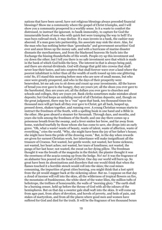nations that have been saved; have not religious blessings always preceded financial
blessings? Show me a community where the gospel of Christ triumphs, and I will
show you a community prospered in a worldly sense. Is it a waste to comfort the
distressed, to instruct the ignorant, to baulk immorality, to capture for God the
innumerable hosts of men who with quick feet were tramping the way to hell! If a
man buys railroad stock, it may decline. If a man invests in a bank, the cashier may
abscond. If a man goes into partnership, his associate may sink the store. Alas, for
the man who has nothing better than “greenbacks” and government securities! God
ever and anon blows up the money safe, and with a hurricane of marine disaster
dismasts the merchantmen, and from the blackened heavens He hurls into the
Exchange the hissing thunderbolts of His wrath. People cry up this investment and
cry down the other; but I tell you there is no safe investment save that which is made
in the bank of which God holds the keys. The interest in that is always being paid,
and there are eternal dividends. God will change that gold into crowns that shall
never lose their lustre, and into sceptres that shall forever wave over a land where the
poorest inhabitant is richer than all the wealth of earth tossed up into one glittering
coin! So, if I stand this morning before men who are now of small means, but who
once were greatly prospered, and who in the days of their prosperity were
benevolent, let me ask you to sit down and count up your investments. All the loaves
of bread you ever gave to the hungry, they are yours yet; all the shoes you ever gave to
the barefooted, they are yours yet; all the dollars you ever gave to churches and
schools and colleges, they are yours yet. Bank clerks sometimes make mistakes about
deposits; but God keeps an unfailing record of all Christian deposits; and, though on
the great judgment, there may be a “run” upon that bank, ten thousand times ten
thousand men will get back all they ever gave to Christ; get all back, heaped up,
pressed down, shaken together, and running over. A young Christian woman starts to
instruct the freedmen of the South, with a spelling book in one hand and a Bible in
the other. She goes aboard a steamer for Savannah. Through days, and months, and
years she toils among the freedmen of the South; and one day there comes up a
poisonous breath from the swamp, and a fever smites her brow, and far away from
home, watched tearfully by those whom she has come to save, she drops into an early
grave. “Oh, what a waste!-waste of beauty, waste of talent, waste of affection, waste of
everything,” cries the world. “Why, she might have been the joy of her father’s house;
she might have been the pride of the drawing room.” But, in the day when rewards
are given for earnest Christian work, her inheritance will make insignificant all the
treasure of Croesus. Not wasted, her gentle words; not wasted, her home sickness;
not wasted, her heart aches; not wasted, her tears of loneliness; not wasted, the
pangs of her last hour; not wasted, the sweat on her dying pillow. The freedman
thought it was the breath of the magnolia in the thicket; the planter thought it was
the sweetness of the acacia coming up from the hedge. No! no! it was the fragrance of
an alabaster box poured on the head of Christ. One day our world will burn up. So
great have been its abominations and disorders that one would think that when the
flames touched it a horrible stench would roll into the skies; the coal mines
consuming, the impurities of great cities burning, you might think that a lost spirit
from the pit would stagger back at the sickening odour. But no. I suppose on that day
a cloud of incense will roll into the skies, all the wilderness of tropical flowers on fire,
the mountains of frankincense, the white sheet of the water lilies, the million tufts of
heliotrope, the trellises of honeysuckle, the walls of “morning glory.” The earth shall
be a burning censer, held up before the throne of God with all the odours of the
hemispheres. But on that day a sweeter gale shall waft into the skies. It will come up
from ages past, from altars of devotion, and hovels of poverty, and beds of pain, and
stakes of martyrdom, and from all the places where good men and women have
suffered for God and died for the truth. It will be the fragrance of ten thousand boxes
19
 