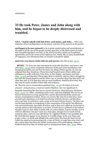 submission.
33 He took Peter, James and John along with
him, and he began to be deeply distressed and
troubled.
GILL, "And he taketh with him Peter, and James, and John,.... Who were
witnesses of his transfiguration on the mount, and now of his sorrows in the garden:
and began to be sore amazed; to be in great consternation and astonishment, at
the sight of all the sins of his people coming upon him; at the black storm of wrath,
that was gathering thick over him; at the sword of justice which was brandished
against him; and at the curses of the righteous law, which, like so many thunderbolts
of vengeance, were directed at him: no wonder it should be added,
and to be very heavy: both with sin and sorrow; See Gill on Mat_26:37.
HENRY, "II. Even into that retirement he took with him Peter, and James, and
John (Mar_14:33), three competent witnesses of this part of his humiliation; and
though great spirits care not how few know any thing of their agonies, he was not
ashamed that they should see. These three had boasted most of their ability and
willingness to suffer with him; Peter here, in this chapter, and James and John
(Mar_10:39); and therefore Christ takes them to stand by, and see what a struggle he
had with the bloody baptism and the bitter cup, to convince them that they knew not
what they said. It is fit that they who are most confident, should be first tried, that
they may be made sensible of their folly and weakness.
III. There he was in a tremendous agitation (Mar_14:33); He began to be sore
amazed - ekthambeisthai, a word not used in Matthew, but very significant; it
bespeaks something like that horror of great darkness, which fell upon Abraham
(Gen_15:12), or, rather, something much worse, and more frightful. The terrors of
God set themselves in array against him, and he allowed himself the actual and
intense contemplation of them. Never was sorrow like unto his at that time; never
any had such experience as he had from eternity of divine favours, and therefore
never any had, or could have, such a sense as he had of divine favours. Yet there was
not the least disorder or irregularity in this commotion of his spirits; his affections
rose not tumultuously, but under direction, and as they were called up, for he had no
corrupt nature to mix with them, as we have. If water have a sediment at the bottom,
though it may be clear while it stands still, yet, when shaken, it grows muddy; so it is
with our affections: but pure water in a clean glass, though ever so much stirred,
continues clear; and so it was with Christ. Dr. Lightfoot thinks it very probable that
the devil did now appear to our Saviour in a visible shape, in his own shape and
proper colour, to terrify and affright him, and to drive him from his hope in God
(which he aimed at in persecuting Job, a type of Christ, to make him curse God, and
die), and to deter him from the further prosecution of his undertaking; whatever
hindered him from that, he looked upon as coming from Satan, Mat_16:23. When
190
 