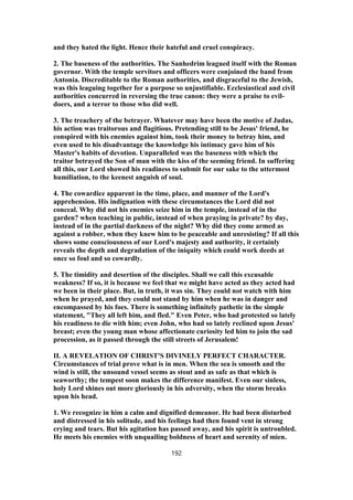 and they hated the light. Hence their hateful and cruel conspiracy.
2. The baseness of the authorities. The Sanhedrim leagued itself with the Roman
governor. With the temple servitors and officers were conjoined the band from
Antonia. Discreditable to the Roman authorities, and disgraceful to the Jewish,
was this leaguing together for a purpose so unjustifiable. Ecclesiastical and civil
authorities concurred in reversing the true canon: they were a praise to evil-
doers, and a terror to those who did well.
3. The treachery of the betrayer. Whatever may have been the motive of Judas,
his action was traitorous and flagitious. Pretending still to be Jesus' friend, he
conspired with his enemies against him, took their money to betray him, and
even used to his disadvantage the knowledge his intimacy gave him of his
Master's habits of devotion. Unparalleled was the baseness with which the
traitor betrayed the Son of man with the kiss of the seeming friend. In suffering
all this, our Lord showed his readiness to submit for our sake to the uttermost
humiliation, to the keenest anguish of soul.
4. The cowardice apparent in the time, place, and manner of the Lord's
apprehension. His indignation with these circumstances the Lord did not
conceal. Why did not his enemies seize him in the temple, instead of in the
garden? when teaching in public, instead of when praying in private? by day,
instead of in the partial darkness of the night? Why did they come armed as
against a robber, when they knew him to be peaceable and unresisting? If all this
shows some consciousness of our Lord's majesty and authority, it certainly
reveals the depth and degradation of the iniquity which could work deeds at
once so foul and so cowardly.
5. The timidity and desertion of the disciples. Shall we call this excusable
weakness? If so, it is because we feel that we might have acted as they acted had
we been in their place. But, in truth, it was sin. They could not watch with him
when he prayed, and they could not stand by him when he was in danger and
encompassed by his foes. There is something infinitely pathetic in the simple
statement, "They all left him, and fled." Even Peter, who had protested so lately
his readiness to die with him; even John, who had so lately reclined upon Jesus'
breast; even the young man whose affectionate curiosity led him to join the sad
procession, as it passed through the still streets of Jerusalem!
II. A REVELATION OF CHRIST'S DIVINELY PERFECT CHARACTER.
Circumstances of trial prove what is in men. When the sea is smooth and the
wind is still, the unsound vessel seems as stout and as safe as that which is
seaworthy; the tempest soon makes the difference manifest. Even our sinless,
holy Lord shines out more gloriously in his adversity, when the storm breaks
upon his head.
1. We recognize in him a calm and dignified demeanor. He had been disturbed
and distressed in his solitude, and his feelings had then found vent in strong
crying and tears. But his agitation has passed away, and his spirit is untroubled.
He meets his enemies with unquailing boldness of heart and serenity of mien.
192
 