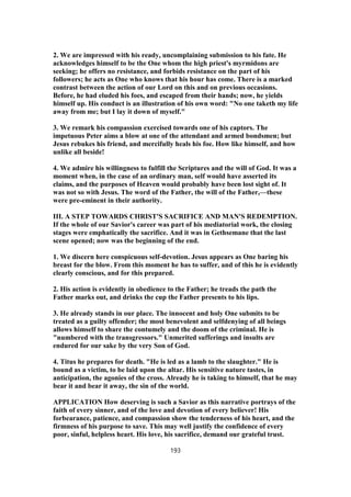 2. We are impressed with his ready, uncomplaining submission to his fate. He
acknowledges himself to be the One whom the high priest's myrmidons are
seeking; he offers no resistance, and forbids resistance on the part of his
followers; he acts as One who knows that his hour has come. There is a marked
contrast between the action of our Lord on this and on previous occasions.
Before, he had eluded his foes, and escaped from their hands; now, he yields
himself up. His conduct is an illustration of his own word: "No one taketh my life
away from me; but I lay it down of myself."
3. We remark his compassion exercised towards one of his captors. The
impetuous Peter aims a blow at one of the attendant and armed bondsmen; but
Jesus rebukes his friend, and mercifully heals his foe. How like himself, and how
unlike all beside!
4. We admire his willingness to fulfill the Scriptures and the will of God. It was a
moment when, in the case of an ordinary man, self would have asserted its
claims, and the purposes of Heaven would probably have been lost sight of. It
was not so with Jesus. The word of the Father, the will of the Father,—these
were pre-eminent in their authority.
III. A STEP TOWARDS CHRIST'S SACRIFICE AND MAN'S REDEMPTION.
If the whole of our Savior's career was part of his mediatorial work, the closing
stages were emphatically the sacrifice. And it was in Gethsemane that the last
scene opened; now was the beginning of the end.
1. We discern here conspicuous self-devotion. Jesus appears as One baring his
breast for the blow. From this moment he has to suffer, and of this he is evidently
clearly conscious, and for this prepared.
2. His action is evidently in obedience to the Father; he treads the path the
Father marks out, and drinks the cup the Father presents to his lips.
3. He already stands in our place. The innocent and holy One submits to be
treated as a guilty offender; the most benevolent and selfdenying of all beings
allows himself to share the contumely and the doom of the criminal. He is
"numbered with the transgressors." Unmerited sufferings and insults are
endured for our sake by the very Son of God.
4. Titus he prepares for death. "He is led as a lamb to the slaughter." He is
bound as a victim, to be laid upon the altar. His sensitive nature tastes, in
anticipation, the agonies of the cross. Already he is taking to himself, that he may
bear it and bear it away, the sin of the world.
APPLICATION How deserving is such a Savior as this narrative portrays of the
faith of every sinner, and of the love and devotion of every believer! His
forbearance, patience, and compassion show the tenderness of his heart, and the
firmness of his purpose to save. This may well justify the confidence of every
poor, sinful, helpless heart. His love, his sacrifice, demand our grateful trust.
193
 