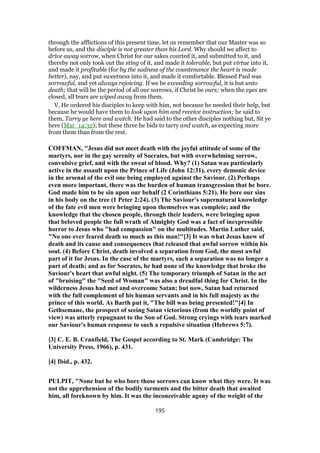 through the afflictions of this present time, let us remember that our Master was so
before us, and the disciple is not greater than his Lord. Why should we affect to
drive away sorrow, when Christ for our sakes courted it, and submitted to it, and
thereby not only took out the sting of it, and made it tolerable, but put virtue into it,
and made it profitable (for by the sadness of the countenance the heart is made
better), nay, and put sweetness into it, and made it comfortable. Blessed Paul was
sorrowful, and yet always rejoicing. If we be exceeding sorrowful, it is but unto
death; that will be the period of all our sorrows, if Christ be ours; when the eyes are
closed, all tears are wiped away from them.
V. He ordered his disciples to keep with him, not because he needed their help, but
because he would have them to look upon him and receive instruction; he said to
them, Tarry ye here and watch. He had said to the other disciples nothing but, Sit ye
here (Mar_14:32); but these three he bids to tarry and watch, as expecting more
from them than from the rest.
COFFMAN, "Jesus did not meet death with the joyful attitude of some of the
martyrs, nor in the gay serenity of Socrates, but with overwhelming sorrow,
convulsive grief, and with the sweat of blood. Why? (1) Satan was particularly
active in the assault upon the Prince of Life (John 12:31), every demonic device
in the arsenal of the evil one being employed against the Saviour. (2) Perhaps
even more important, there was the burden of human transgression that he bore.
God made him to be sin upon our behalf (2 Corinthians 5:21). He bore our sins
in his body on the tree (1 Peter 2:24). (3) The Saviour's supernatural knowledge
of the fate evil men were bringing upon themselves was complete; and the
knowledge that the chosen people, through their leaders, were bringing upon
that beloved people the full wrath of Almighty God was a fact of inexpressible
horror to Jesus who "had compassion" on the multitudes. Martin Luther said,
"No one ever feared death so much as this man!"[3] It was what Jesus knew of
death and its cause and consequences that released that awful sorrow within his
soul. (4) Before Christ, death involved a separation from God, the most awful
part of it for Jesus. In the case of the martyrs, such a separation was no longer a
part of death; and as for Socrates, he had none of the knowledge that broke the
Saviour's heart that awful night. (5) The temporary triumph of Satan in the act
of "bruising" the "Seed of Woman" was also a dreadful thing for Christ. In the
wilderness Jesus had met and overcome Satan; but now, Satan had returned
with the full complement of his human servants and in his full majesty as the
prince of this world. As Barth put it, "The bill was being presented!"[4] In
Gethsemane, the prospect of seeing Satan victorious (from the worldly point of
view) was utterly repugnant to the Son of God. Strong cryings with tears marked
our Saviour's human response to such a repulsive situation (Hebrews 5:7).
[3] C. E. B. Cranfield, The Gospel according to St. Mark (Cambridge: The
University Press, 1966), p. 431.
[4] Ibid., p. 432.
PULPIT, "None but he who bore those sorrows can know what they were. It was
not the apprehension of the bodily torments and the bitter death that awaited
him, all foreknown by him. It was the inconceivable agony of the weight of the
195
 